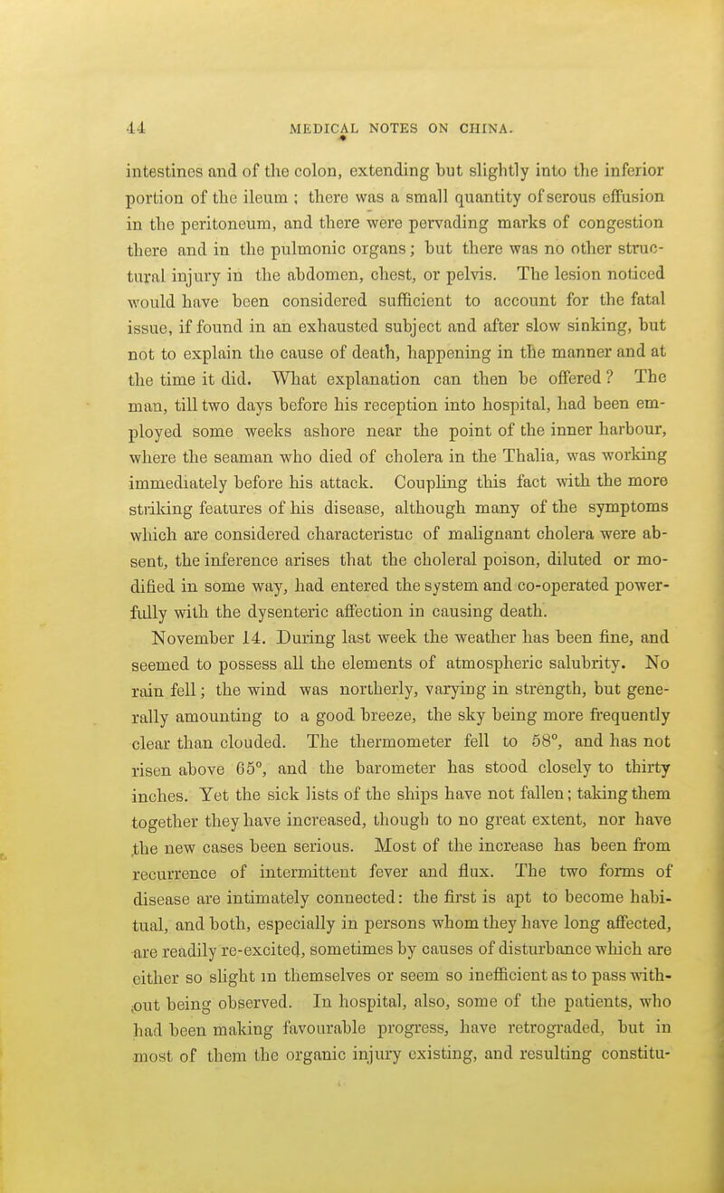 intestines and of the colon, extending but slightly into the inferior portion of the ileum ; there was a small quantity of serous effusion in the peritoneum, and there were pervading marks of congestion there and in the pulmonic organs; hut there was no other struc- tural injury in the abdomen, chest, or pelvis. The lesion noticed would have been considered sufficient to account for the fatal issue, if found in an exhausted subject and after slow sinking, but not to explain the cause of death, happening in the manner and at the time it did. What explanation can then be offered ? The man, till two days before his reception into hospital, had been em- ployed some weeks ashore near the point of the inner harbour, where the seaman who died of cholera in the Thalia, was working immediately before his attack. Coupling this fact with the more strilung features of his disease, although many of the symptoms which are considered characteristic of malignant cholera were ab- sent, the inference arises that the choleral poison, diluted or mo- dified in some way, had entered the system and co-operated power- fully with the dysenteric affection in causing death. November 14. During last week the weather has been fine, and seemed to possess all the elements of atmospheric salubrity. No rain fell; the wind was northerly, varying in strength, but gene- rally amounting to a good breeze, the sky being more fi'equently clear than clouded. The thermometer fell to 68°, and has not risen above 65°, and the barometer has stood closely to thirty inches. Yet the sick lists of the ships have not fallen; taking them together they have increased, though to no great extent, nor have ,the new cases been serious. Most of the increase has been from recurrence of intermittent fever and flux. The two forms of disease are intimately connected: the first is apt to become habi- tual, and both, especially in persons whom they have long affected, •are readily re-excited, sometimes by causes of disturbance which are either so slight m themselves or seem so inefficient as to pass with- ;Out being observed. In hospital, also, some of the patients, who had been making favourable progress, have retrograded, but in most of them the organic injury existing, and resulting constitu-