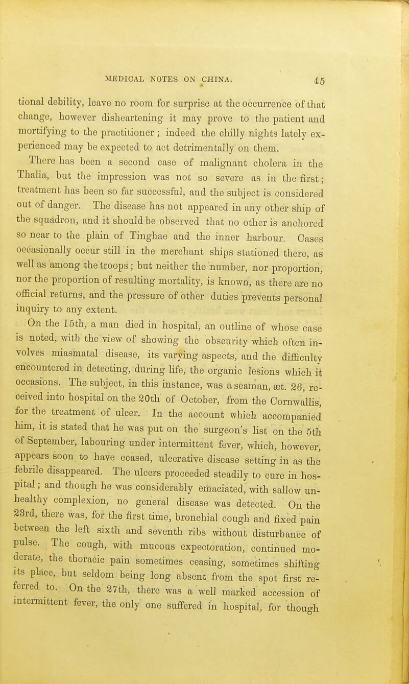 tional debility, leave no room for surprise at the occurrence of that change, however disheartening it may prove to the patient and mortifying to the practitioner; indeed the chilly nights lately ex- perienced may be expected to act detrimentally on them. There has been a second case of maUgnant cholera in the Thalia, but the impression was not so severe as in the first ; treatment has been so far successful, and the subject is considered out of danger. The disease has not appeared in any other ship of the squadron, and it should be observed that no other is anchored so near to the plain of Tinghae and the inner harbour. Cases occasionally occur still in the merchant ships stationed there, as well as among the troops; but neither the number, nor proportion, nor the proportion of resulting mortaUty, is known, as there are no official.returns, and the pressure of other duties prevents personal inquiry to any extent. On the 15 th, a man died in hospital, an outHne of whose case is noted, with the view of showing the obscurity which often in- volves miasmatal disease, its varying aspects, and the difficulty encountered in detecting, during Hfe, the organic lesions which it occasions. The subject, in this instance, was a seaman, £et. 26, re- ceived into hospital on the 20th of October, from the Cornwallis, for the treatment of ulcer. In the account which accompanied him, it is stated that he was put on the surgeon's list on the 5th of September, labouring under intermittent fever, which, however, appeai-s soon to have ceased, ulcerative disease setting in as the febrile disappeared. The ulcers proceeded steadily to cure in hos- pital ; and though he was considerably emaciated, with sallow un- healthy complexion, no general disease was detected. On the 23rd, there was, for the first time, bronchial cough and fixed pain between the left sixth and seventh ribs without disturbance of pulse. The cough, with mucous expectoration, continued mo- derate, the thoracic pain sometimes ceasing, sometimes shifting Its place, but seldom being long absent from the spot first re- ferred to. On the 27th, there was a well marked accession of intermittent fever, the only one suffered in hospital, for though