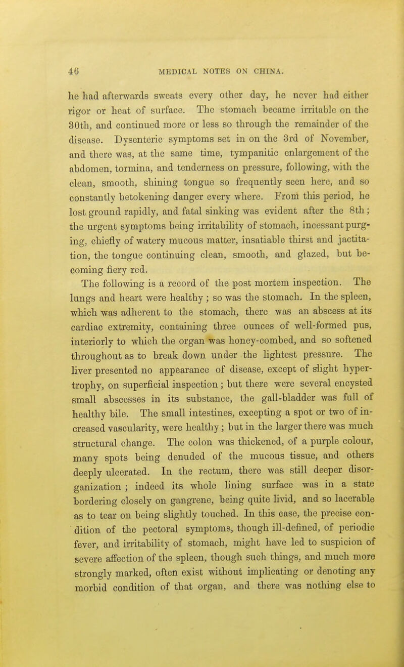 he had afterwards sweats every other day, he never had either rigor or heat of surface. The stomach hecame irritable on the 30th, and continued more or less so through the remainder of the disease. Dysenteric symptoms set in on the 3rd of November, and there was, at the same time, tympanitic enlargement of the abdomen, tormina, and tenderness on pressure, following, with the clean, smooth, shining tongue so frequently seen here, and so constantly betokening danger every where. From this period, he lost ground rapidly, and fatal sinking was evident after the 8th; the urgent symptoms being irritabihty of stomach, incessant purg- ing, chiefly of watery mucous matter, insatiable thirst and jactita- tion, the tongue continuing clean, smooth, and glazed, but be- coming fiery red. The following is a record of the post mortem inspection. The lungs and heart were healthy ; so was the stomach. In the spleen, which was adherent to the stomach, there was an abscess at its cardiac extremity, containing three ounces of well-formed pus, interiorly to wliich the organ was honey-combed, and so softened throughout as to break down under the lightest pressure. The liver presented no appearance of disease, except of slight hyper- trophy, on superficial inspection; but there were several encysted small abscesses in its substance, the gall-bladder was fall of healthy bile. The small intestines, excepting a spot or two of in- creased vascularity, were healthy; but in the larger there was much structural change. The colon was thickened, of a purple colour, many spots being denuded of the mucous tissue, and others deeply ulcerated. In the rectum, there was still deeper disor- ganization ; indeed its whole lining surface was in a state bordering closely on gangrene, being quite livid, and so lacerable as to tear on being slightly touched. In this ease, the precise con- ' dition of the pectoral symptoms, though ill-defined, of periodic fever, and irritability of stomach, might have led to suspicion of severe affection of the spleen, though such things, and much more strongly marked, often exist without implicating or denoting any morbid condition of that organ, and there was notliing else to