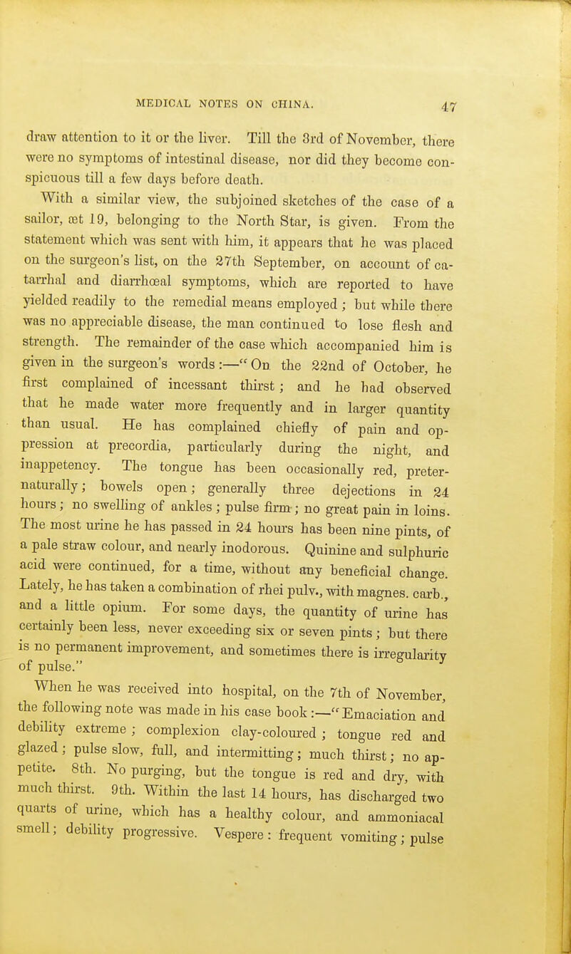 draw attention to it or the liver. Till the 3rd of November, there were no symptoms of intestinal disease, nor did they become con- spicuous till a few days before death. With a similar view, the subjoined sketches of the case of a sailor, cet 19, belonging to the North Star, is given. From the statement which was sent with him, it appears that he was placed on the surgeon's list, on the 27th September, on account of ca- tarrhal and diarrhcBal symptoms, which are reported to have yielded readily to the remedial means employed ; but while there was no appreciable disease, the man continued to lose flesh and strength. The remainder of the case which accompanied him is given in the surgeons words :— On the 22nd of October, he first complained of incessant thirst; and he had observed that he made water more frequently and in larger quantity than usual. He has complained chiefly of pain and op- pression at precordia, particularly during the night, and inappetency. The tongue has been occasionally red, preter- naturally; bowels open; generally three dejections in 24 hours; no swelling of ankles ; pulse firm-; no great pain in loins. The most urine he has passed in 24 hours has been nine pints, of a pale straw colour, and nearly inodorous. Quinine and sulphuric acid were continued, for a time, without any beneficial change. Lately, he has taken a combination of rhei pulv., with magnes. carb., and a little opium. For some days, the quantity of urine has certainly been less, never exceeding six or seven pints; but there is no permanent improvement, and sometimes there is irregularity of pulse. When he was received into hospital, on the 7th of November, the following note was made in his case book :—Emaciation and debility extreme; complexion clay-coloured ; tongue red and glazed; pulse slow, foil, and intermitting; much thirst; no ap- petite. 8th. No purging, but the tongue is red and dry, with much thirst. 9th. Within the last 14 hours, has discharged two quarts of urine, which has a healthy colour, and ammoniacal smell; debility progressive. Vespere : frequent vomiting; pulse