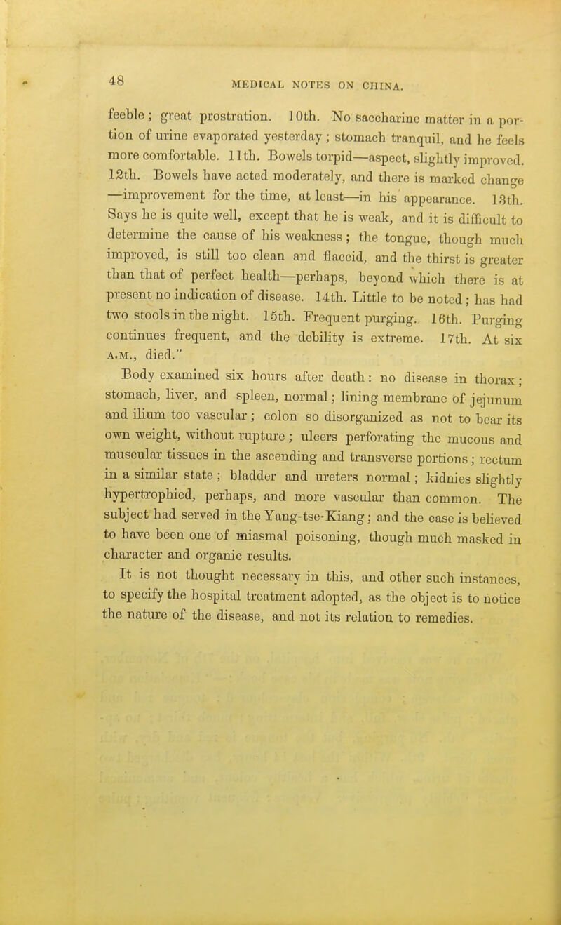 feeble ; great prostration. 10th. No saccharine matter in a por- tion of urine evaporated yesterday ; stomach tranquil, and he feels more comfortable. 11th. Bowels torpid—aspect, slightly improved. 12th. Bowels have acted moderately, and there is marked change —improvement for the time, at least—in Ms appearance. 18th. Says he is quite well, except that he is weak, and it is difficult to determine the cause of his weakness ; the tongue, though much improved, is still too clean and flaccid, and the thirst is greater than that of perfect health—perhaps, beyond which there is at present no indication of disease. 14th. Little to be noted; has had two stools in the night. 15th. Frequent purging. 16th. Purging continues frequent, and the debihty is extreme. 17th. At six A.M., died. Body examined six hours after death: no disease in thorax; stomach, liver, and spleen, normal; lining membrane of jejunum and ilium too vascular ; colon so disorganized as not to bear its own weight, without rupture ; ulcers perforating the mucous and muscular tissues in the ascending and transverse portions; rectum in a similar state; bladder and ureters normal; kidnies slightly hypertrophied, perhaps, and more vascular than common. The subject had served in the Yang-tse-Kiang; and the case is believed to have been one of miasmal poisoning, though much masked in character and organic results. It is not thought necessary in this, and other such instances, to specify the hospital treatment adopted, as the object is to notice the nature of the disease, and not its relation to remedies.