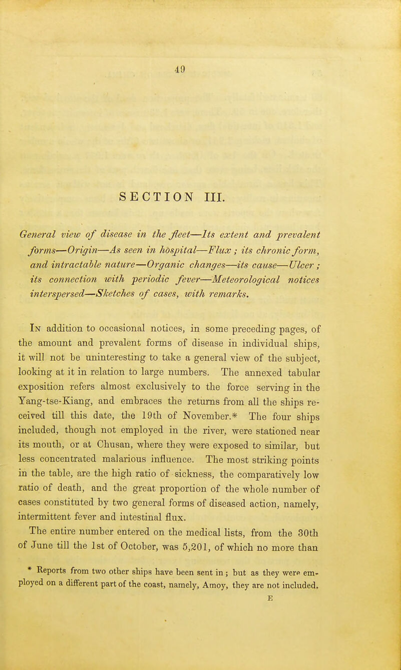 SECTION III. General view of disease in the fleet—Its extent and prevalent forms—Origin—As seen in hospital—Flux; its chro7iic form, and intractable nature—Organic changes—its cause—Ulcer ; its connection with periodic fever—Meteorological notices interspersed—Sketches of cases, with remarks. In addition to occasional notices, in some preceding pages, of the amount and prevalent forms of disease in individual ships, it will not be uninteresting to take a general view of the subject, looking at it in relation to large numbers. The annexed tabular exposition refers almost exclusively to the force serving in the Yang-tse-Kiang, and embraces the returns from all the ships re- ceived till this date, the 19th of November.* The four ships included, though not employed in the river, were stationed near its mouth, or at Chusan, where they were exposed to similar, but less concentrated malarious influence. The most striking points in the table, are the high ratio of sickness, the comparatively low ratio of death, and the great proportion of the whole number of cases constituted by two general forms of diseased action, namely, intermittent fever and intestinal flux. The entire number entered on the medical lists, from the 30 th of June till the 1st of October, was 5,201, of which no more than * Reports from two other ships have been sent in; but as they were em- ployed on a different part of the coast, namely, Amoy, they are not included. E