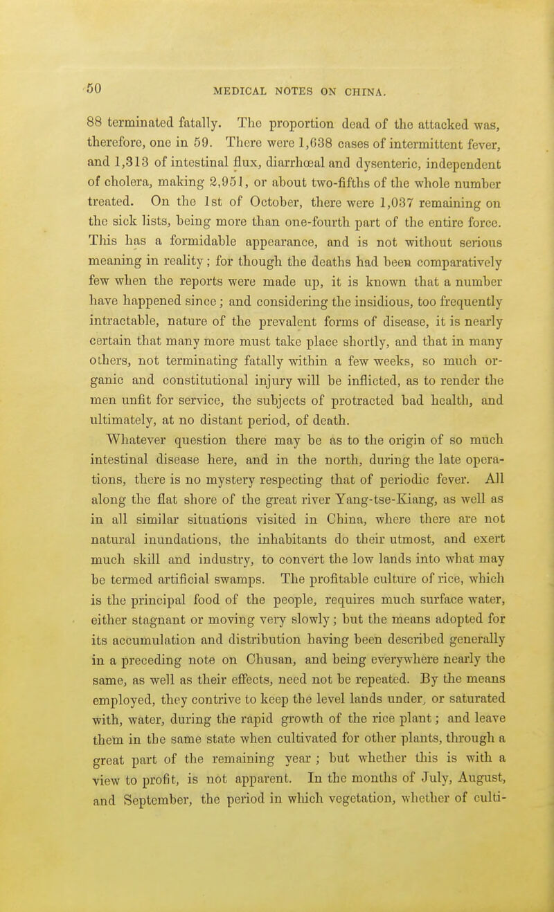 88 terminated fatally. The proportion dead of the attacked was, therefore, one in 69. There were 1,638 cases of intermittent fever, and 1,313 of intestinal flux, diarrhoeal and dysenteric, independent of cholera, making 2,951, or about two-fifths of the whole number treated. On the 1st of October, there were 1,037 remaining on the sick lists, being more than one-fourth part of the entire force. This has a formidable appearance, and is not without serious meaning in reality; for though the deaths had been comparatively few when the reports were made up, it is known that a number have happened since; and considering the insidious, too frequently intractable, nature of the prevalent forms of disease, it is nearly certain that many more must take place shortly, and that in many others, not terminating fatally within a few weeks, so much or- ganic and constitutional injury will be inflicted, as to render the men unfit for service, the subjects of protracted bad health, and ultimately, at no distant period, of death. Whatever question there may be as to the origin of so much intestinal disease here, and in the north, during the late opera- tions, there is no mystery respecting that of periodic fever. All along the flat shore of the great river Yang-tse-Kiang, as well as in all similar situations visited in China, where there are not natural inundations, the inhabitants do their utmost, and exert much skill and industry, to convert the low lands into what may be termed artificial swamps. The profitable culture of rice, which is the principal food of the people, requires much surface water, either stagnant or moving very slowly; but the means adopted for its accumulation and distribution having been described generally in a preceding note on Ohusan, and being everywhere neai'ly the same, as well as their effects, need not be repeated. By the means employed, they contrive to keep the level lands under, or saturated with, water, during the rapid growth of the rice plant; and leave them in the same state when cultivated for other plants, through a great part of the remaining year ; but whether this is with a view to profit, is not apparent. In the months of July, August, and September, the period in which vegetation, whether of culti-