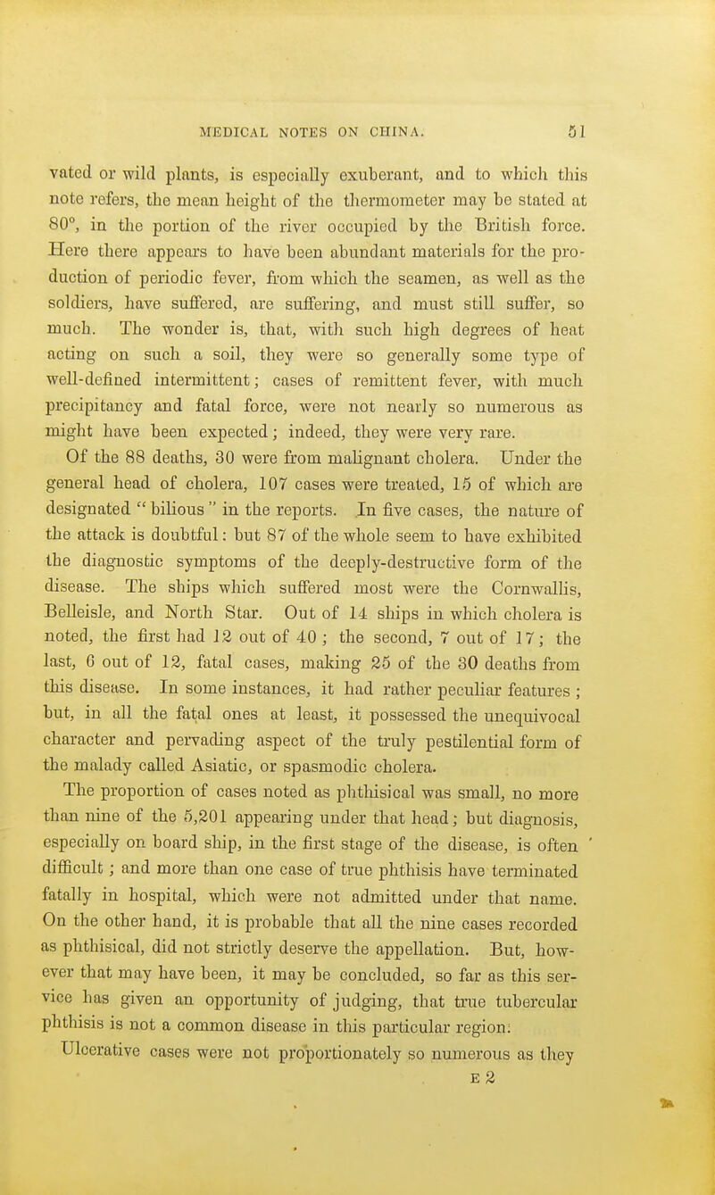 vated or wild plants, is especially exuberant, and to which this note refers, the mean height of the tliermometer may be stated at 80°, in the portion of the river occupied by the British force. Here there appears to have been abundant materials for the pro- duction of periodic fever, from which the seamen, as well as the soldiers, have suffered, are suffering, and must still suffer, so much. The wonder is, that, with such high degrees of heat acting on such a soil, they were so generally some type of well-defined intermittent; cases of remittent fever, with much precipitancy and fatal force, were not nearly so numerous as might have been expected; indeed, they were very rare. Of the 88 deaths, 30 were from malignant cholera. Under the general head of cholera, 107 cases were treated, 15 of which are designated  bilious  in the reports. .In five cases, the nature of the attack is doubtful: but 87 of the whole seem to have exhibited the diagnostic symptoms of the deeply-destructive form of the disease. The ships which suffered most were the Cornwalhs, Belleisle, and North Star. Out of 14 ships in which cholera is noted, the first had 12 out of 40 ; the second, 7 out of 17; the last, 6 out of 12, fatal cases, making 25 of the 30 deaths from this disease. In some instances, it had rather peculiar features ; but, in all the fatal ones at least, it possessed the unequivocal character and pervading aspect of the truly pestilential form of the malady called Asiatic, or spasmodic cholera. The proportion of cases noted as phthisical was small, no more than nine of the 5,201 appeariug under that head; but diagnosis, especially on board ship, in the first stage of the disease, is often ' difl&cult; and more than one case of true phthisis have terminated fatally in hospital, which were not admitted under that name. On the other hand, it is probable that all the nine cases recorded as phthisical, did not strictly deserve the appellation. But, how- ever that may have been, it may be concluded, so far as this ser- vice has given an opportunity of judging, that true tubercular phthisis is not a common disease in this particular region: Ulcerative cases were not pro'portionately so numerous as they E 2