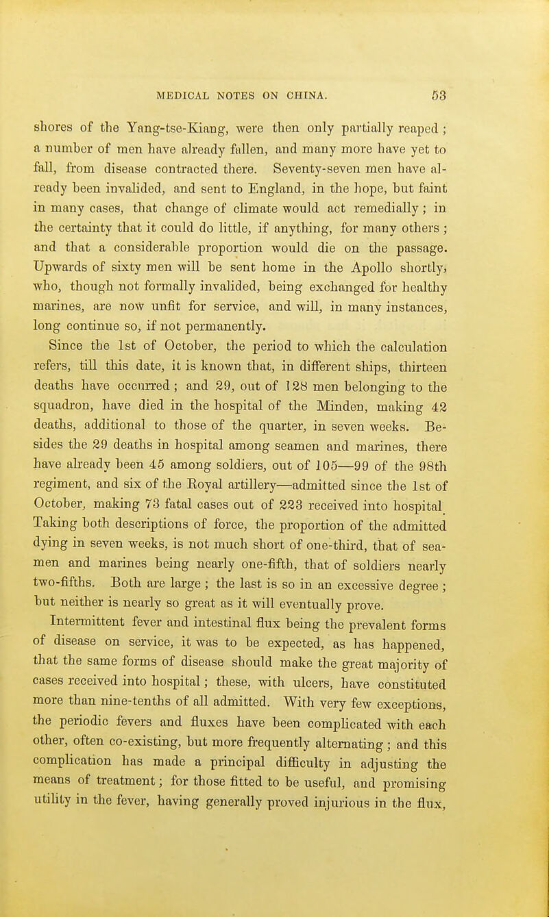 shores of the Yang-tse-Kiang, were then only partially reaped ; a number of men have already fallen, and many more have yet to fall, from disease contracted there. Seventy-seven men have al- ready been invalided, and sent to England, in the hope, but faint in many cases, that change of climate would act remedially ; in the certainty that it could do little, if anything, for many others ; and that a considerable proportion would die on the passage. Upwards of sixty men will be sent home in the Apollo shortly, who, though not formally invalided, being exchanged for healthy marines, are now unfit for service, and will, in many instances, long continue so, if not permanently. Since the 1st of October, the period to which the calculation refers, till this date, it is known that, in different ships, thirteen deaths have occurred ; and 29, out of 128 men belonging to the squadron, have died in the hospital of the Minden, making 42 deaths, additional to those of the quarter, in seven weeks. Be- sides the 29 deaths in hospital among seamen and marines, there have already been 45 among soldiers, out of 105—99 of the 98th regiment, and six of the Eoyal artillery—admitted since the 1st of October, making 78 fatal cases out of 223 received into hospital Taking both descriptions of force, the proportion of the admitted dying in seven weeks, is not much short of one-third, that of sea- men and marines being nearly one-fifth, that of soldiers nearly two-fifths. Both are large ; the last is so in an excessive degree; but neither is nearly so great as it will eventually prove. Intermittent fever and intestinal flux being the prevalent forms of disease on service, it was to be expected, as has happened, that the same forms of disease should make the great majority of cases received into hospital; these, with ulcers, have constituted more than nine-tenths of all admitted. With very few exceptions, the periodic fevers and fluxes have been complicated with each other, often co-existing, but more frequently alternating; and this complication has made a principal difficulty in adjusting the means of treatment; for those fitted to be useful, and promising utility in the fever, having generally proved injurious in the flux,