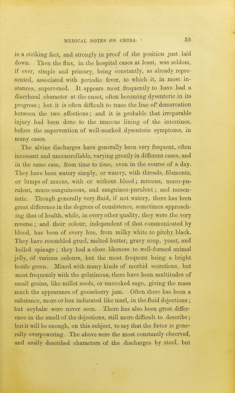 is a striking fact, and strongly in proof of tlio position just laid down. Then the flux, in the hospital cases at least, was seldom, if ever, simple and primary, being constantly, as already repre- sented, associated with periodic fever, to which it, in most in- stances, supervened. It appears most frequently to have had a diarrhoeal character at the onset, often becoming dysenteric in its progress; but it is often difficult to trace the line of demarcation between the two affections; and it is probable that irreparable injury had been done to the mucous lining of the intestines, before the supervention of well-marked dysenteric symptoms, in many cases. The alvine discharges have generally been very frequent, often incessant and uncontrollable, varying greatly in different cases, and in the same case, from time to time, even in the course of a day. They have been watery simply, or watery, with threads, filaments, or lumps of mucus, with or without blood; mucous, muco-pu- rulent, muco-sanguineous, and sanguineo-purulent; and mesen- teric. Though generally very fluid, if not watery, there has been great difference in the degrees of consistence, sometimes approach- ing that of health, while, in every other quality, they were the very reverse ; and their colour, independent of that communicated by blood, has been of every hue, from milky white to pitchy black. They have resembled gruel, melted butter, gravy soup, yeast, and boiled spinage; they had a close likeness to well-formed animal jelly, of various colours, but the most frequent being a bright bottle green. Mixed with many lands of morbid secretions, but most frequently with the gelatinous, there have been multitudes of small grains, like millet seeds, or uncooked sago, giving the mass much the appearance of gooseberry jam. Often there has been a substance, more or less indurated Hke marl, in the fluid dejections; but scybalse were never seen. There has also been great differ- ence in the smell of the dejections, still more difficult to describe; but it will be enough, on this subject, to say that the foetor is gene- rally overpowering. The above were the most constantly observed, and easily described characters of the discharges by stool, but