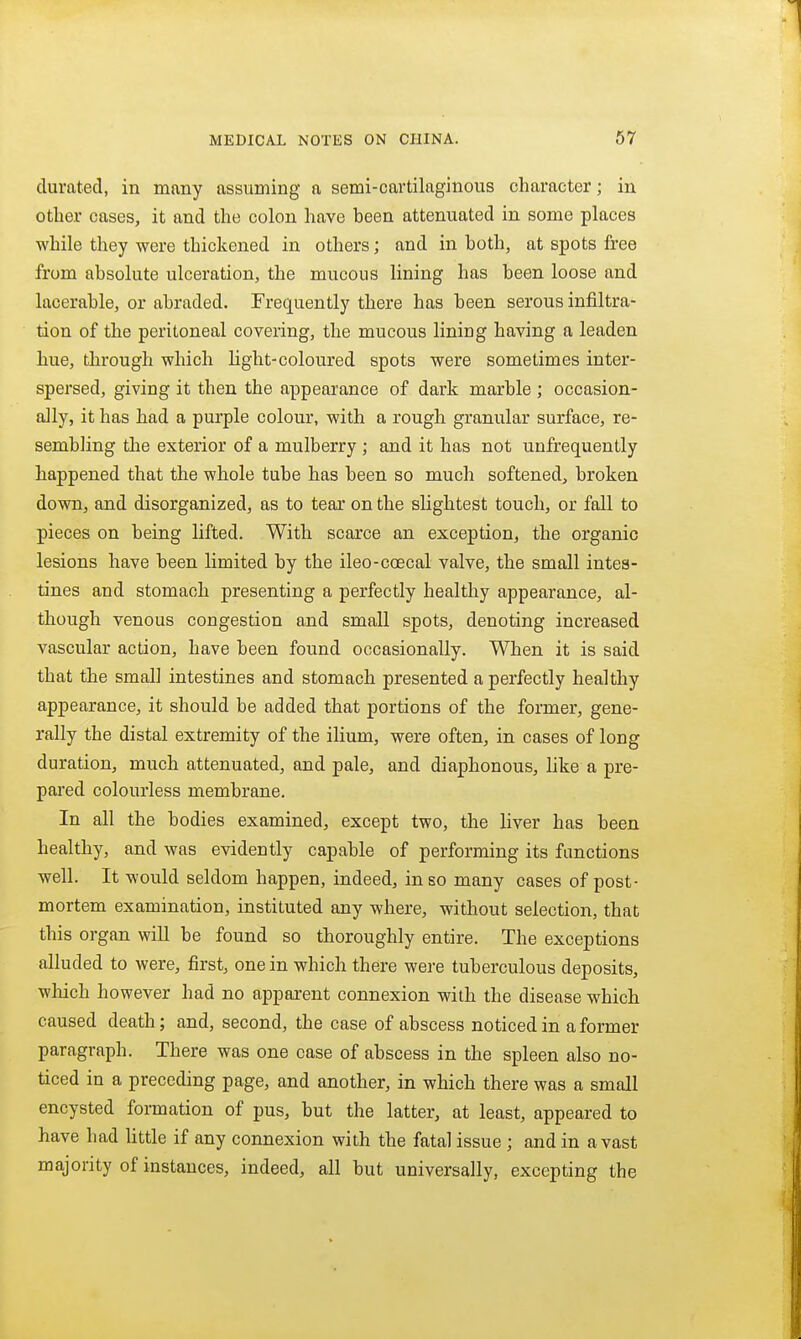 clurated, in many assuming a semi-cartilaginous character; in other cases, it and the colon have been attenuated in some places while they were thickened in others; and in both, at spots free from absolute ulceration, the mucous lining has been loose and lacerable, or abraded. Frequently there has been serous infiltra- tion of the peritoneal covering, the mucous lining having a leaden hue, through which Hght-coloured spots were sometimes inter- spersed, giving it then the appearance of dark marble ; occasion- ally, it has had a purple colour, with a rough granular surface, re- sembling the exterior of a mulberry ; and it has not unfrequently happened that the whole tube has been so much softened, broken down, and disorganized, as to tear on the slightest touch, or fall to pieces on being lifted. With scarce an exception, the organic lesions have been limited by the ileo-coecal valve, the small intes- tines and stomach presenting a perfectly healthy appearance, al- though venous congestion and small spots, denoting increased vascular action, have been found occasionally. When it is said that the small intestines and stomach presented a perfectly healthy appearance, it should be added that portions of the former, gene- rally the distal extremity of the ilium, were often, in cases of long duration, much attenuated, and pale, and diaphonous, like a pre- pared colourless membrane. In all the bodies examined, except two, the liver has been healthy, and was evidently capable of performing its functions well. It would seldom happen, indeed, in so many cases of post- mortem examination, instituted any where, without selection, that this organ will be found so thoroughly entire. The exceptions alluded to were, first, one in which there were tuberculous deposits, which however had no apparent connexion with the disease which caused death; and, second, the case of abscess noticed in a former paragraph. There was one case of abscess in the spleen also no- ticed in a preceding page, and another, in which there was a small encysted formation of pus, but the latter, at least, appeared to have had little if any connexion with the fatal issue ; and in avast majority of instances, indeed, all but universally, excepting the