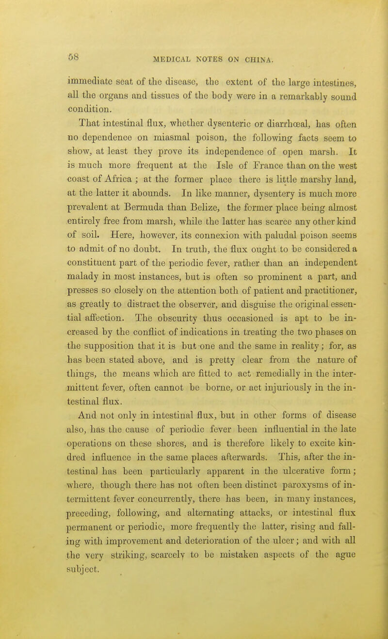 immediate seat of the disease, the extent of the large intestines, all the organs and tissues of the hody were in a remarkably sound condition. That intestinal flux, whether dysenteric or diarrhoeal, has often no dependence on miasmal poison, the following facts seem to show, at least they prove its independence of open marsh. It is much more frequent at the Isle of France than on the west coast of Africa ; at the former place there is little marshy land, at the latter it abounds. In like manner, dysentery is much more prevalent at Bermuda than Belize, the former place being almost entirely free from marsh, while the latter has scarce any other kind of soil. Here, however, its connexion with paludal poison seems to admit of no doubt. In truth, the flux ought to be considered a constituent part of the periodic fever, rather tlian an independent malady in most instances, but is often so prominent a part, and presses so closely on the attention both of patient and practitioner, as greatly to distract the observer, and disguise the original essen- tial afi'ection. The obscurity thus occasioned is apt to be in- creased by the conflict of indications in treating the two phases on the supposition that it is but one and the same in reality; for, as has been stated above, and is pretty clear from the nature of things, the means which are fitted to act remedially in the inter- mittent fever, often cannot be borne, or act injuriously in the in- testinal flux. And not only in intestinal flux, but in other forms of disease also, has the cause of periodic fever been influential in the late operations on these shores, and is therefore likely to excite kin- dred influence in the same places afterwards. This, after the in- testinal has been particularly apparent in the ulcerative form; where, though there has not often been distinct paroxysms of in- termittent fever concurrently, there has been, in many instances, preceding, following, and alternating attacks, or intestinal flux permanent or periodic, more frequently the latter, rising and fall- ing with improvement and deterioration of the ulcer; and with all the very striking, scarcely to be mistaken aspects of the ague subject.