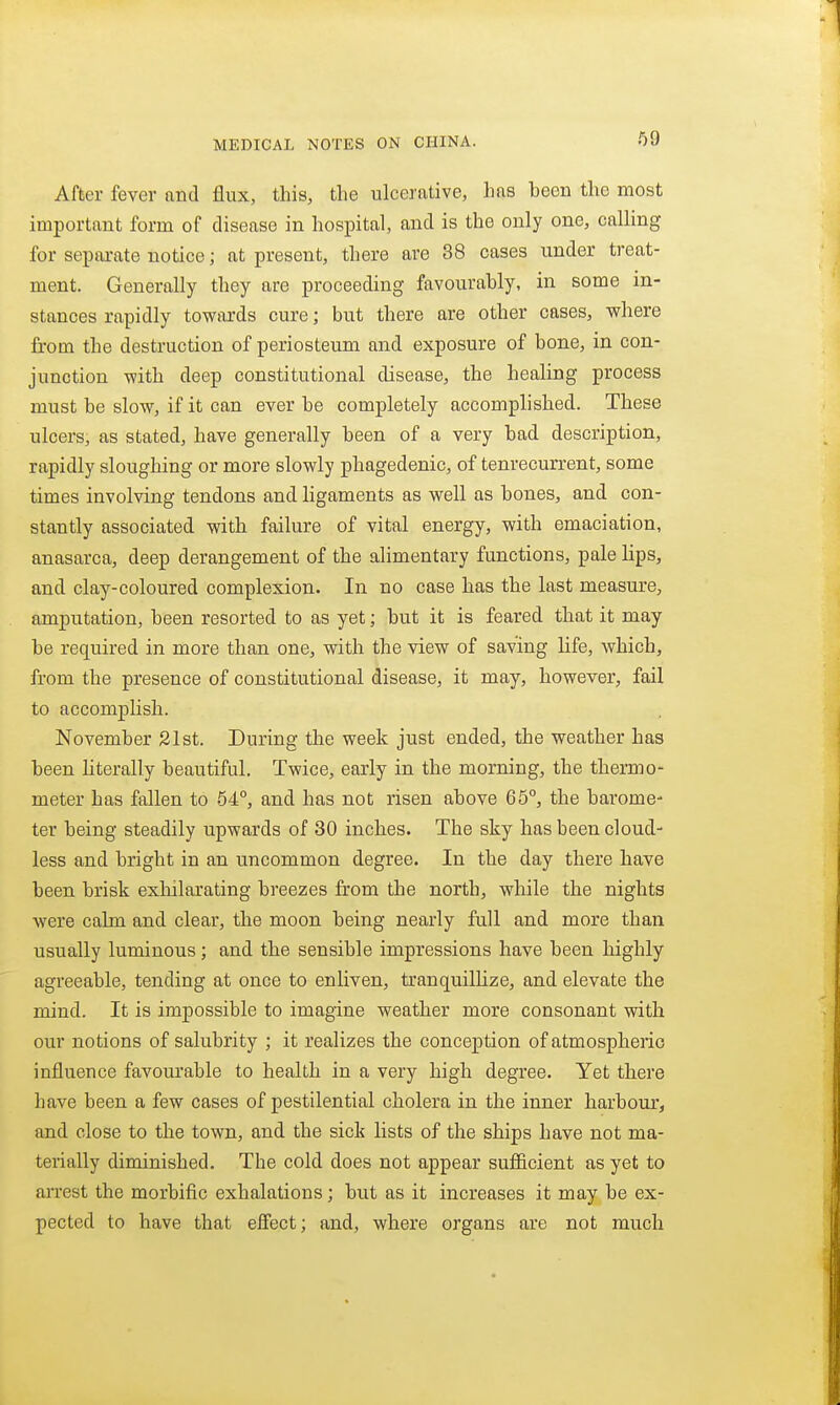 After fever nnd flux, this, the ulcerative, has been the most important form of disease in hospital, and is the only one, calling for separate notice; at present, there are 38 cases under treat- ment. Generally they are proceeding favourably, in some in- stances rapidly towards cure; but there are other cases, where from the destruction of periosteum and exposure of bone, in con- junction with deep constitutional disease, the healing process must be slow, if it can ever be completely accomplished. These ulcers, as stated, have generally been of a very bad description, rapidly sloughing or more slowly phagedenic, of tenrecurrent, some times involving tendons and ligaments as well as bones, and con- stantly associated with failure of vital energy, with emaciation, anasarca, deep derangement of the alimentary functions, pale lips, and clay-coloured complexion. In no case has the last measure, amputation, been resorted to as yet; but it is feared that it may be required in more than one, with the view of saving life, which, from the presence of constitutional disease, it may, however, fail to accomplish. November 21st. During the week just ended, the weather has been literally beautiful. Twice, early in the morning, the thermo- meter has fallen to 54°, and has not risen above 65°, the barome- ter being steadily upwards of 30 inches. The sky has been cloud- less and bright in an uncommon degree. In the day there have been brisk exliilarating breezes from the north, while the nights were calm and clear, the moon being nearly full and more than usually luminous; and the sensible impressions have been highly agreeable, tending at once to enliven, tranquilHze, and elevate the mind. It is impossible to imagine weather more consonant with our notions of salubrity ; it realizes the conception of atmospheric influence favourable to health in a very high degree. Yet there have been a few cases of pestilential cholera in the inner harbour, and close to the town, and the sick lists of the ships have not ma- terially diminished. The cold does not appear sufficient as yet to arrest the morbific exhalations; but as it increases it may be ex- pected to have that eifect; and, where organs are not much