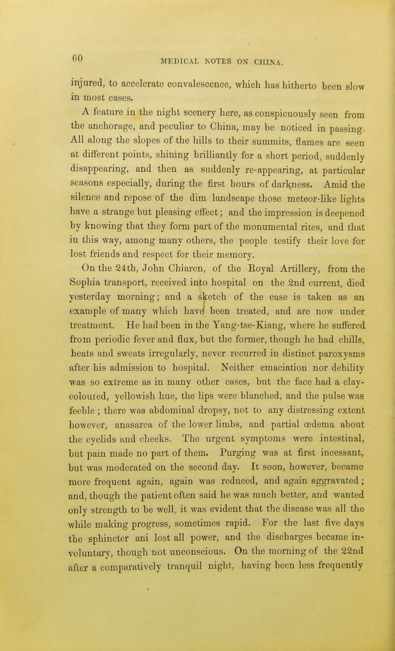 MEDICAL NOTES ON CHINA. injured, to accelerate convalescence, which has hitherto been slow in most cases. A feature in the night scenery here, as conspicuously seen from the anchorage, and peculiar to China, may be noticed in passing. All along the slopes of the hills to their summits, flames are seen at different points, shining brilliantly for a short period, suddenly disappearing, and then as suddenly re-appearing, at particular seasons especially, during the first hours of darHness. Amid the silence and repose of the dim landscape those meteor-Uke hghts have a strange but pleasing effect; and the impression is deepened by knowing that they fonn part of the monumental rites, and that in this way, among many others, the people testify their love for lost friends and respect for their memory. On the 24th, John Chiaren, of the Eoyal Artillery, from the Sophia transport, received into hospital on the 2nd current, died yesterday morning; and a sketch of the case is taken as an example of many which have' been treated, and are now under treatment. He had been in the Yang-tse-Kiang, where he suffered from periodic fever and flux, but the formei*, though he had chills, heats and sweats irregularly, never recurred in distinct paroxysms after his admission to hospital. Neither emaciation nor debility was so extreme as in many other cases, but the face had a clay- colouied, yellowish hue, the lips were blanched, and the pulse was feeble; there was abdominal dropsy, not to any distressing extent however, anasarca of the lower limbs, and partial oedema about the eyehds and cheeks. The urgent symptoms were intestinal, but pain made no part of them. Purging was at first incessant, but was moderated on the second day. It soon, however, became more frequent again, again was reduced, and again aggravated; and, though the patient often said he was much better, and wanted only strength to be well, it was evident that the disease was all the while making progress, sometimes rapid. For the last five days the sphincter ani lost all power, and the discharges became in- voluntary, though not unconscious. On the morning of the 22nd after a comparatively tranquil night, having been less frequently