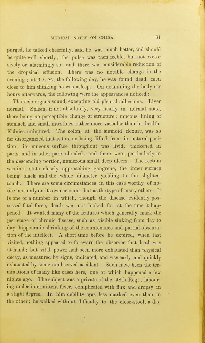 purged, he talked cheerfully, said he was much better, and should be quite well shortly ; the pulse was then feeble, but not exces- sively or alarmingly so, and there was considerable reduction of the dropsical effusion. There was no notable change in the evening ; at 6 a. m., the following day, he was found dead, men close to him thinking he was asleep. On examining the body six hours afterwards, the following were the appearances noticed : Thoracic organs sound, excepting old pleural adhesions. Liver normal. Spleen, if not absolutely, very nearly in normal state, there being no perceptible change of structure; mucous lining of stomach and small intestines rather more vascular than in health. Kidnies uninjured. The colon, at the sigmoid flexure, was so far disorganized that it tore on being lifted from its natural posi- tion; its mucous surface throughout was livid, thickened in parts, and in other parts abraded; and there were, particularly in the descending portion, numerous small, deep ulcers. The rectum was in a state closely approaching gangrene, the inner surface being black and the whole diameter yielding to the slightest touch. There are some circumstances in this case worthy of no- tice, not only on its own account, but as the type of many others. It is one of a number in which, though the disease evidently pos- sessed fatal force, death was not looked for at the time it hap- pened. It wanted many of the features which generally mark the last stage of chronic disease, such as visible sinking from day to day, hippocratic shrinking of the countenance and partial obscura- tion of the intellect. A short time before he expired, when last visited, nothing appeared to forewarn the observer that death was at hand; but vital power had been more exhausted than physical decay, as measured by signs, indicated, and was early and quickly exhausted by some unobserved accident. Such have been the ter- minations of many like cases here, one of wliich happened a few nights ago. The subject was a private of the 98th Eegt., labom*- ing under intermittent fever, complicated with flux and dropsy in a slight degree. In him debility \yas less marked even than in the other; he walked without difficulty to the close-stool, a dis-