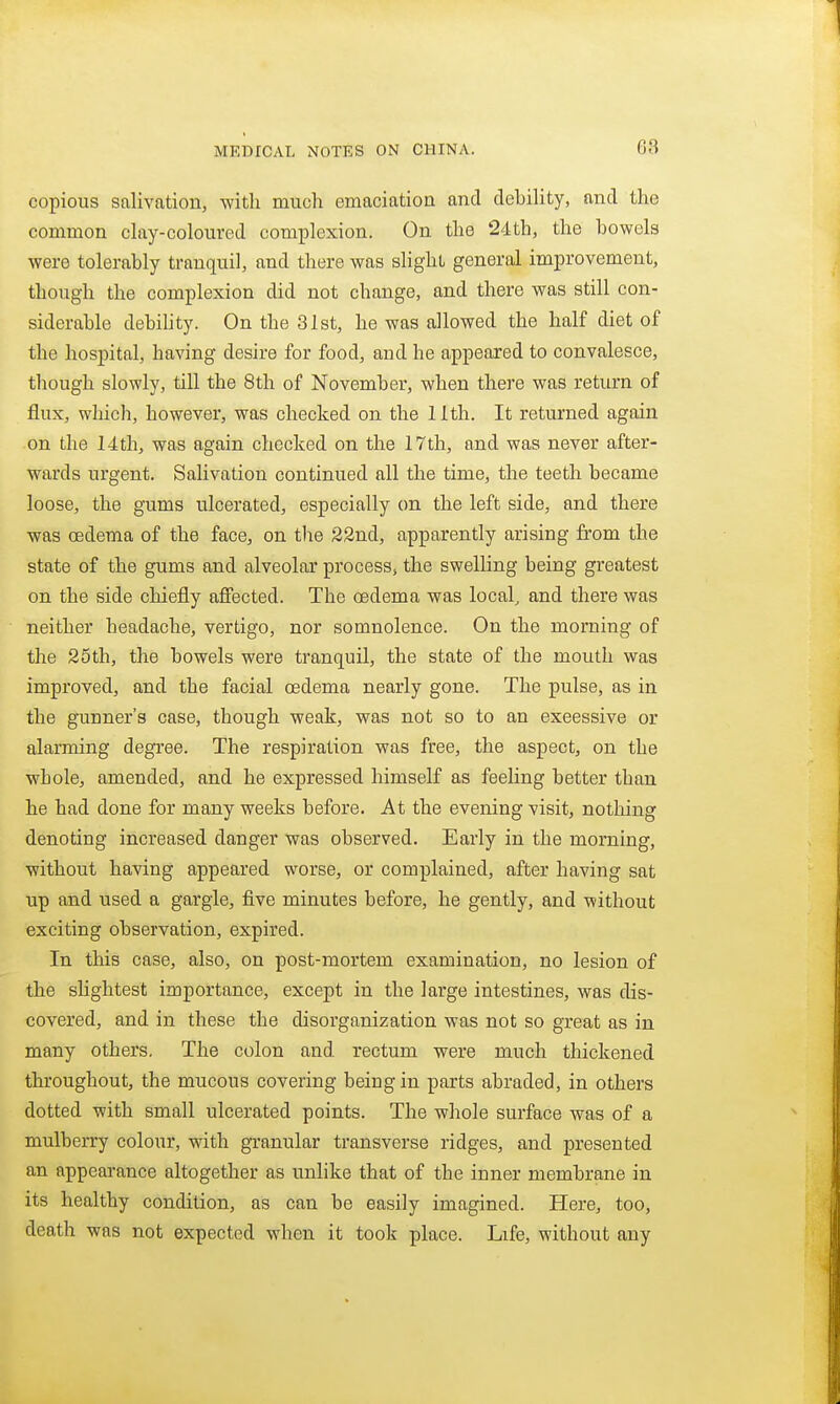 68 copious salivation, -with much emaciation and debility, and the common clay-coloured complexion. On the 24th, the bowels were tolerably tranquil, and there was slight general improvement, though the complexion did not change, and there was still con- siderable debihty. On the 31st, he was allowed the half diet of the hospital, having desire for food, and he appeared to convalesce, though slowly, till the 8th of November, when there was return of flux, which, however, was checked on the 11th. It returned again on the 14th, was again checked on the 17th, and was never after- wards urgent. Salivation continued all the time, the teeth became loose, the gums ulcerated, especially on the left side, and there was (Edema of the face, on the S2nd, apparently arising from the state of the gums and alveolar process, the swelling being greatest on the side chiefly affected. The oedema was local, and there was neither headache, vertigo, nor somnolence. On the morning of the 25th, the bowels were tranquil, the state of the mouth was improved, and the facial oedema nearly gone. The pulse, as in the gunner's case, though weak, was not so to an excessive or alarming degree. The respiration was free, the aspect, on the whole, amended, and he expressed himself as feehng better than he had done for many weeks before. At the evening visit, nothing denoting increased danger was observed. Early in the morning, without having appeared worse, or complained, after having sat up and used a gargle, five minutes before, he gently, and without exciting observation, expired. In this case, also, on post-mortem examination, no lesion of the shghtest importance, except in the large intestines, was dis- covered, and in these the disorganization was not so great as in many others. The colon and rectum were much thickened throughout, the mucous covering being in parts abraded, in others dotted with small ulcerated points. The whole surface was of a mulberry colour, with granular transverse ridges, and presented an appearance altogether as unlike that of the inner membrane in its healthy condition, as can be easily imagined. Here, too, death was not expected when it took place. Life, without any