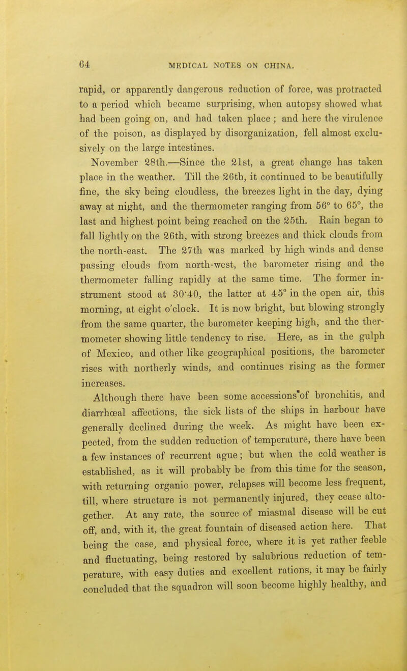 rapid, or apparently dangerous reduction of force, was protracted to a period which hecame surprising, when autopsy showed what had heen going on, and had taken place ; and here the virulence of the poison, as displayed by disorganization, fell almost exclu- sively on the large intestines. November S8th.—Since the 21st, a great change has taken place in the weather. Till the 26th, it continued to be beautifully fine, the sky being cloudless, the breezes light in the day, dying away at night, and the thermometer ranging from 56° to 65°, the last and highest point being reached on the 25th, Kain began to fall lightly on the 26th, with strong breezes and thick clouds from the north-east. The 27th was marked by high winds and dense passing clouds from north-west, the barometer rising and the thermometer falHng rapidly at the same time. The former in- strument stood at 30-40, the latter at 45° in the open air, this morning, at eight o'clock. It is now bright, but blowing strongly from the same quarter, the barometer keeping high, and the ther- mometer showing little tendency to rise. Here, as in the gulph of Mexico, and other like geographical positions, the barometer rises with northerly winds, and continues rising as the former increases. Although there have been some accessions'of broncliitis, and diarrhoeal afiPections, the sick lists of the ships in harbour have generally declined during the week. As might have been ex- pected, from tlie sudden reduction of temperature, there have been a few instances of recurrent ague; but when the cold weather is established, as it will probably be from this time for the season, with returning organic power, relapses will become less frequent, till, where structure is not permanently injured, they cease alto- gether. At any rate, the source of miasmal disease will be cut ofi, and, with it, the great fountain of diseased action here. That being the case, and physical force, where it is yet rather feeble and fluctuating, being restored by salubrious reduction of tem- perature, with easy duties and excellent rations, it may be fairly concluded that the squadron will soon become highly healthy, and