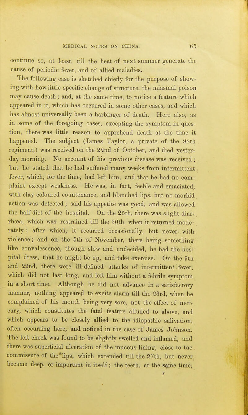 continue so, at least, till the heat of next summer generate the cause of periodic fever, and of allied maladies. The following case is sketched chiefly for the purpose of show? ing with how little specific change of structure, the miasmal poison may cause death; and, at the same time, to notice a feature which appeared in it, which has occurred in some other cases, and which has almost universally heen a harbinger of death. Here also, as in some of the foregoing cases, excepting the symptom in ques- tion, there was little reason to apprehend death at the time it happened. The subject (James Taylor, a private of the 98th regiment,) was received on the 22nd of October, and died yester- day morning. No account of his previous disease was received ; but he stated that he had suffered many weeks from intermittent fever, which, for the time, had left him, and that he had no com- plaint except weakness. He was, in fact, feeble and emaciated, with clay-coloured countenance, and blanched lips, but no morbid action was detected ; said his appetite was good, and was allowed ■ the half diet of the hospital. On the 25th, there was slight diar- rhoea, which was restrained till the 30th, when it returned mode- rately ; after which, it recurred occasionally, but never with violence; and on the 5th of November, there being something hke convalescence, though slow and undecided, he had the hos- pital dress, that he might be up, and take exercise. On the 9th and 22nd, there were ill-defined attacks of intermittent fever, which did not last long, and left him without a febrile symptom in a short time. Although he did not advance in a satisfactory manner, nothing appeared to excite alarm till the 23rd, when he complained of his mouth being very sore, not the effect of mer- cury, which constitutes the fatal feature alluded to above, and which appears to be closely alUed to the idiopathic saUvation, often occurring here, and noticed in the case of James Johnson. The left cheek was found to be slightly swelled and inflamed, and there was superficial ulceration of the mucous lining, close to tne commissure of the'lips, which extended till the 27th, but never became deep, or important in itself; the teeth, at the same time^ F