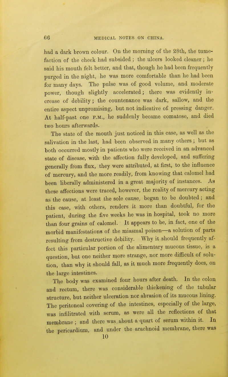 had a dark brown colour. On the morning of the 28th, the tume- faction of the cheek had subsided ; the ulcers looked cleaner ; he said his mouth felt better, and that, though he had been frequently purged in the night, he was more comfortable than he had been for many days. The pulse was of good volume, and moderate power, though slightly accelerated; there was evidently in- crease of debility; the countenance was dark, sallow, and the entire aspect unpromising, but not indicative of pressing danger. At half-past one p.m., he suddenly became comatose, and died two hours afterwards. The state of the mouth just noticed in this case, as well as the salivation in the last, had been observed in many others ; but as both occurred mostly in patients who were received in an advanced state of disease, with the affection fully developed, and suffering generally from flux, they were attributed, at first, to the influence of mercuiy, and the more readily, from knowing that calomel had been Hberally administered in a great majority of instances. As these affections were traced, however, the reality of mercury acting as the cause, at least the sole cause, began to be doubted; and this case, with others, renders it more than doubtful, for the patient, during the five weeks he was in hospital, took no more than four grains of calomel. It appears to be, in fact, one of the morbid manifestations of the miasmal poison—a solution of parts resulting from destructive debility. Why it should frequently af- fect this particular portion of the ahmentary mucous tissue, is a question, but one neither more strange, nor more difficult of solu- tion, than why it should fall, as it much more frequently does, on the large intestines. The body was examined four hours after death. In the colon and rectum, there was considerable thickening of tlie tubular structure, but neither ulceration nor abrasion of its mucous lining. The peritoneal covering of the intestines, especially of the large, was infilitrated with serum, as were all the reflections of that membrane ; and there was about a quart of serum within it. In the pericardium, and under the arachnoid membrane, there was 10