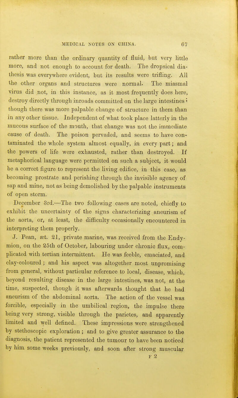 rather more than the ordinary quantity of fluid, but very little more, and not enough to account for death. The dropsical dia- thesis was everywhere evident, but its results were trifling. All the other organs and structures were normal. The miasmal virus did not, in this instance, as it most frequently does here, destroy directly through inroads committed on the large intestines» though there was more palpable change of structure in them than in any other tissue. Independent of what took place latterly in the mucous surface of the mouth, that change was not the immediate cause of death. The poison pervaded, and seems to have con- taminated the whole system almost equally, in every part; and the powers of life were exhausted, rather than destroyed. If metaphorical language were permitted on such a subject, it would be a correct figure to represent the living edifice, in this case, as becoming prostrate and perishing through the invisible agency of sap and mine, not as being demohshed by the palpable instruments of open storm. December 3rd.'—The two following cases are noted, chiefly to exhibit the uncertainty of the signs characterizing aneurism of the aorta, or, at least, the difficulty occasionally encountered in interpreting them properly. J. Pean, eet. 21, private marine, was received from the Endy- mion, on the 25th of October, labouring under chronic flux, com- plicated with tertian intermittent. He was feeble, emaciated, and clay-coloured ; and his aspect was altogether most unpromising from general, without particular reference to local, disease, which, beyond resulting disease in the large intestines, was not, at the time, suspected, though it was afterwards thought that he had aneurism of the abdominal aorta. The action of the vessel was forcible, especially in the umbilical region, the impulse there being very strong, visible through the parietes, and apparently Hmited and well defined. These impressions were strengthened by stethoscopic exploration; and to give greater assurance to the diagnosis, the patient represented the tumour to have been noticed by him some weeks previously, and soon after strong muscular F 2