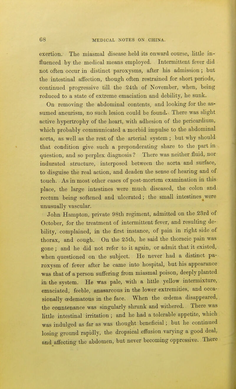 exertion. The miasmal disease held its onward course, little in- fluenced by the medical means employed. Intermittent fever did not often occur in distinct paroxysms, after his admission; but the intestinal affection, though often restrained for short periods, continued progressive till the 24th of November, when, being reduced to a state of extreme emaciation and debility, he sunk. On removing the abdominal contents, and looking for the as- sumed aneurism, no such lesion could be found. There was slight active hypertrophy of the heart, with adhesion of the pericardium, which probably communicated a morbid impulse to the abdominal aorta, as well as the rest of the arterial system ; but why should that condition give such a preponderating share to the part in question, and so perplex diagnosis ? There was neither fluid, nor indurated structure, interposed between the aorta and surface, to disguise the real action, and deaden the sense of hearing and of touch. As in most other cases of post-mortem examination in this place, the large intestines were much diseased, the colon and rectum being softened and ulcerated; the small intestines_were unusually vascular. John Hampton, private 98th regiment, admitted on the 23rd of October, for the treatment of intermittent fever, and resulting de- bility, complained, in the first instance, of pain in right side of thorax, and cough. On the 25th, he said the thoracic pain was gone; and he did not refer to it again, or admit that it existed, when questioned on the subject. He never had a distinct pa- roxysm of fever after he came into hospital, but his appearance was that of a person sufi'ering from miasmal poison, deeply planted in the system. He was pale, with a httle yellow intermixture, emaciated, feeble, anasarcous in the lower extremities, and occa- sionally oedematous in the face. When the oedema disappeared, the conntenance was singularly shrunk and withered. There was little intestinal irritation ; and he had a tolerable appetite, which was indulged as far as was thought beneficial; but he continued losing ground rapidly, the dropsical efi'usion varying a good deal., and afi'ecting the abdomen, but never becoming oppressive. There