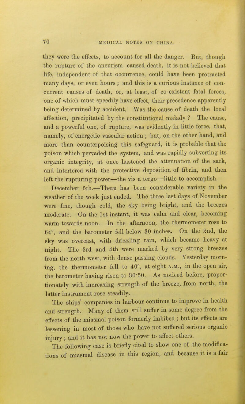 they were the effects, to account for all the danger. But, though the rupture of the aneurism caused death, it is not heheved that life, independent of that occurrence, could have heen protracted many days, or even hours ; and this is a curious instance of con- current causes of death, or, at least, of co-existent fatal forces, one of which must speedily have effect, their precedence apparently being determined by accident. Was the cause of death the local affection, precipitated by the constitutional malady ? The cause, and a powerful one, of rupture, was evidently in little force, that, namely, of energetic vascular action ; but, on the other hand, and more than counterpoising this safeguard, it is probable that the poison which pervaded the system, and was rapidly subverting its organic integrity, at once hastened the attenuation of the sack, and interfered with the protective deposition of fibrin, and then left the rupturing power—the vis a tergo—little to accomphsh. December 5th.—There has been considerable variety in the weather of the week just ended. The three last days of November were fine, though cold, the sky being bright, and the breezes moderate. On the 1st instant, it was calm and clear, becoming warm towards noon. In the afternoon, the thermometer rose to 64°, and the barometer fell below 30 inches. On the 2nd, the sky was overcast, with ch'izzling rain, which became heavy at night. The 3rd and 4th were marked by very strong breezes from the north west, with dense passing clouds. Yesterday morn- ing, the thermometer fell to 40°, at eight a.m., in the open air, the barometer having risen to 30-50. As noticed before, propor- tionately with increasing strength of the breeze, from north, the latter instrument rose steadily. The ships' companies in harbour continue to improve in health and strength. Many of them still suffer in some degree from the effects of the miasmal poison fonnerly imbibed; but its effects are lessening in most of those who have not suffered serious organic injury; and it has not now the power to affect others. The following case is briefly cited to show one of tlie modifica- tions of miasmal disease in this region, and because it is a fair