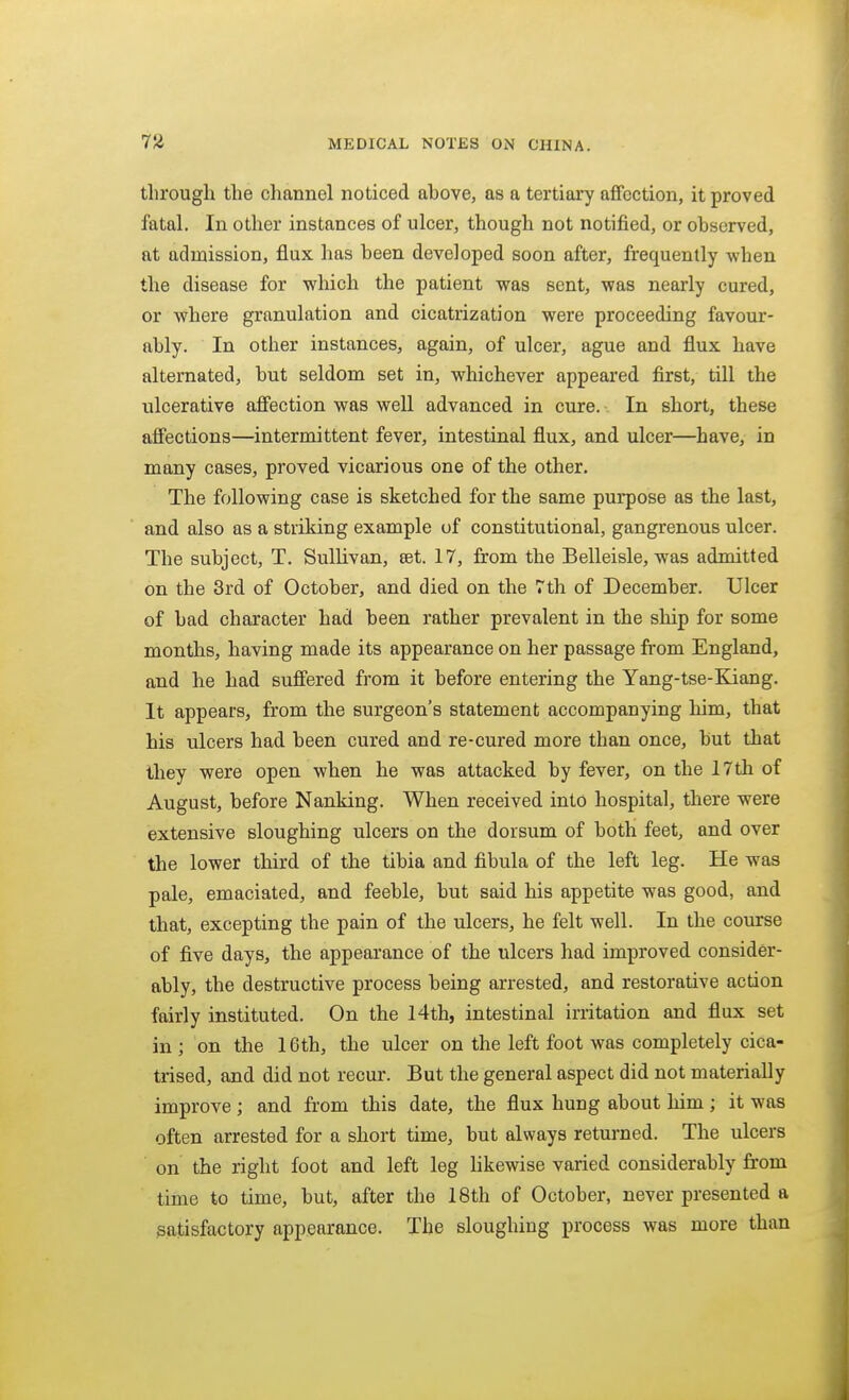 through the channel noticed above, as a tertiary affection, it proved fatal. In other instances of ulcer, though not notified, or observed, at admission, flux has been developed soon after, frequently when the disease for which the patient was sent, was nearly cured, or where granulation and cicatrization were proceeding favour- ably. In other instances, again, of ulcer, ague and flux have alternated, but seldom set in, whichever appeared first, till the ulcerative affection was well advanced in cure. In short, these affections—intermittent fever, intestinal flux, and ulcer—have, in many cases, proved vicarious one of the other. The following case is sketched for the same purpose as the last, and also as a striking example of constitutional, gangrenous ulcer. The subject, T. Sullivan, eet. 17, irom the Belleisle, was admitted on the 3rd of October, and died on the 7th of December. Ulcer of bad character had been rather prevalent in the ship for some months, having made its appearance on her passage from England, and he bad suffered from it before entering the Yang-tse-Kiang. It appears, from the surgeon's statement accompanying him, that his ulcers had been cured and re-cured more than once, but that they were open when he was attacked by fever, on the 17th of August, before Nanking. When received into hospital, there were extensive sloughing ulcers on the dorsum of both feet, and over the lower third of the tibia and fibula of the left leg. He was pale, emaciated, and feeble, but said his appetite was good, and that, excepting the pain of the ulcers, he felt well. In the course of five days, the appearance of the ulcers had improved consider- ably, the destructive process being arrested, and restorative action fairly instituted. On the l4th, intestinal irritation and flux set in ; on the 16th, the ulcer on the left foot was completely cica- trised, and did not recur. But the general aspect did not materially improve; and from this date, the flux hung about him; it was often arrested for a short time, but always returned. The ulcers on the right foot and left leg likewise varied considerably fr'om time to time, but, after the 18th of October, never presented a satisfactory appearance. The sloughing process was more than