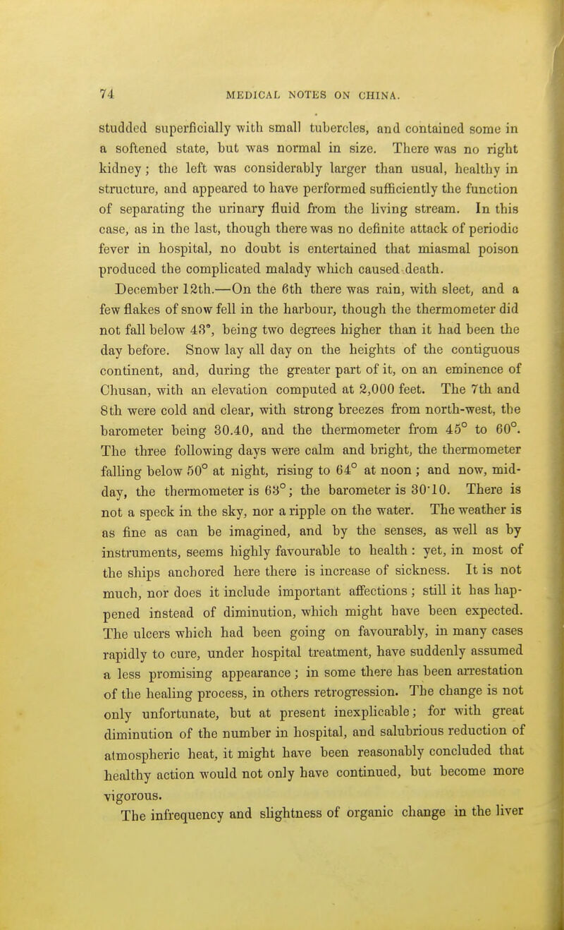 Studded superficially with small tubercles, and contained some in a softened state, but was normal in size. There was no right kidney; the left was considerably larger than usual, healthy in structure, and appeared to have performed sufficiently the function of separating the urinary fluid from the living stream. In this case, as in the last, though there was no definite attack of periodic fever in hospital, no doubt is entertained that miasmal poison produced the complicated malady wliich caused death. December 12th.—On the 6th there was rain, with sleet, and a few flakes of snow fell in the harbour, though the thermometer did not fall below 43°, being two degrees higher than it had been the day before. Snow lay all day on the heights of the contiguous continent, and, during the greater part of it, on an eminence of Ohusan, with an elevation computed at 2,000 feet. The 7th and 8th were cold and clear, with strong breezes from north-west, the barometer being 30.40, and the thermometer from 45° to 60°. The three following days were calm and bright, the thermometer falling below 50° at night, rising to 64° at noon ; and now, mid- day, the thermometer is 63°; the barometer is 30'10. There is not a speck in the sky, nor a ripple on the water. The weather is as fine as can be imagined, and by the senses, as well as by instruments, seems highly favourable to health : yet, in most of the ships anchored here there is increase of sickness. It is not much, nor does it include important affections ; still it has hap- pened instead of diminution, which might have been expected. The ulcers which had been going on favourably, in many cases rapidly to cure, under hospital treatment, have suddenly assumed a less promising appearance ; in some there has been arrestation of the healing process, in others retrogression. The change is not only unfortunate, but at present inexplicable; for with great diminution of the number in hospital, and salubrious reduction of atmospheric heat, it might have been reasonably concluded that healthy action would not only have continued, but become more vigorous. The infrequency and slightness of organic change in the liver