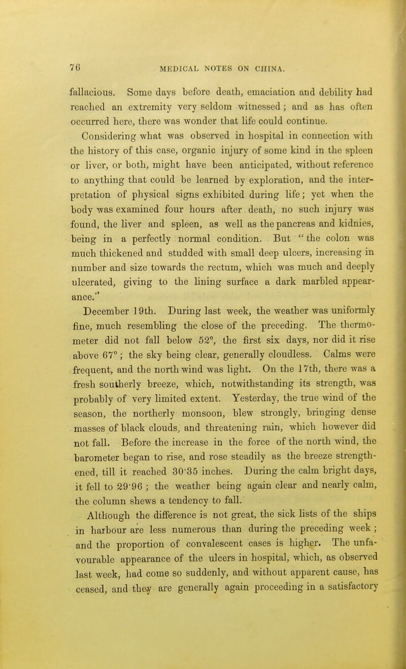 fallacious. Some days before death, emaciation and debility had reached an extremity very seldom witnessed; and as has often occurred here, there was wonder that life could continue. Considering what was observed in hospital in connection with the history of this case, organic injury of some kind in the spleen or liver, or both, might have been anticipated, without reference to anything that could be learned by exploration, and the inter- pretation of physical signs exhibited during life; yet when the body was examined four hours after death, no such injury was found, the liver and spleen, as well as the pancreas and kidnies, being in a perfectly normal condition. But the colon was much thickened and studded with small deep ulcers, increasing in number and size towards the rectum, which was much and deeply ulcerated, giving to the lining surface a dark marbled appear- ance. December 19th. During last week, the weather was uniformly fine, much resembling the close of the preceding. The thermo- meter did not fall below 52°, the first six days, nor did it rise above 67° ; the sky being clear, generally cloudless. Calms were frequent, and the north wind was light. On the 17th, there was a fresh southerly breeze, which, notwithstanding its strength, was probably of very limited extent. Yesterday, the true wind of the season, the northerly monsoon, blew strongly, bringing dense masses of black clouds, and threatening rain, which however did not fall. Before the increase in the force of the north wind, the barometer began to rise, and rose steadily as the breeze strength- ened, till it reached 30-35 inches. During the calm bright days, it fell to 29-96 ; the weather being again clear and nearly calm, the column shews a tendency to fall. Although the difference is not great, the sick lists of the ships in haibour are less numerous than during the preceding week; and the proportion of convalescent cases is higher. The unfa- vourable appearance of the ulcers in hospital, which, as observed last week, had come so suddenly, and without apparent cause, has ceased, and they are generally again proceeding in a satisfactory