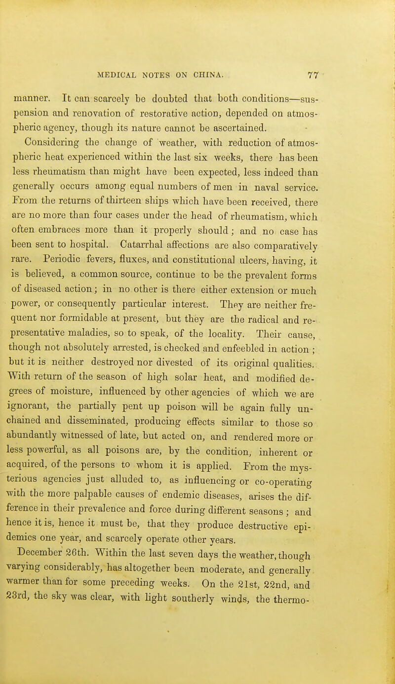 manner. It can scarcely be doubted that both conditions—sus- pension and renovation of restorative action, depended on atmos- pheric agency, though its nature cannot be ascertained. Considering the change of weather, with reduction of atmos- pheric heat experienced within the last six weeks, there has been less rheumatism than might have been expected, less indeed than generally occurs among equal numbers of men in naval service. From the returns of thirteen ships which have been received, there are no more than four cases under the head of rheumatism, which often embraces more than it properly should; and no case has been sent to hospital. Catarrhal aflfections are also comparatively rare. Periodic fevers, fluxes, and constitutional ulcers, having, it is believed, a common source, continue to be the prevalent forms of diseased action; in no other is there either extension or much power, or consequently particular interest. They are neither fre- quent nor formidable at present, but they are the radical and re- presentative maladies, so to speak, of the locality. Their cause, though not absolutely arrested, is checked and enfeebled in action ; but it is neither destroyed nor divested of its original qualities. With return of the season of high solar heat, and modified de- grees of moisture, influenced by other agencies of which we are ignorant, the partially pent up poison will be again fully un- chained and disseminated, producing eflfects similar to those so abundantly witnessed of late, but acted on, and rendered more or less powerful, as all poisons are, by the condition, inherent or acquired, of the persons to whom it is apphed. From the mys- terious agencies just alluded to, as influencing or co-operating with the more palpable causes of endemic diseases, ai-ises the dif- ference in their prevalence and force during different seasons ; and hence it is, hence it must be, that they produce destructive epi- demics one year, and scarcely operate other years. December 26th. Within the last seven days the weather, though varying considerably, has altogether been moderate, and generally warmer than for some preceding weeks. On the 21st, 22nd, and 23rd, the sky was clear, with Hght southerly winds, the thermo-