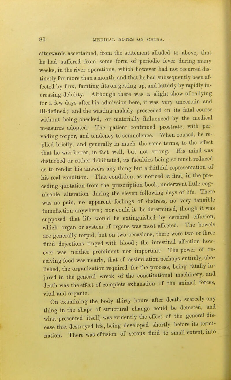 afterwards ascertained, from the statement alluded to above, that he had suffered from some form of periodic fever during many weeks, in the river operations, which however had not recurred dis- tinctly for more than a month, and that he had subsequently been af- fected by flux, fainting fits on getting up, and latterly by rapidly in- creasing debihty. Although there was a slight show of rallying for a few days after his admission here, it was very uncertain and ill-defined; and the wasting malady proceeded -in its fatal course without being checked, or materially influenced by the medical measures adopted. The patient continued prostrate, with per- vading torpor, and tendency to somnolence. When roused, he re- plied briefly, and generally in much the same terms, to the effect that he was better, in fact well, but not strong. His mind was disturbed or rather debihtated, its faculties being so much reduced as to render his answers any thing but a faithful representation of his real condition. That condition, as noticed at first, in the pre- ceding quotation from the prescription-book, underwent httle cog- nisable alteration during the eleven following days of life. There was no pain, no apparent feelings of distress, no very tangible tumefaction anywhere; nor could it be determined, though it was supposed that life would be extinguished by cerebral efiusion, which organ or system of organs was most afiected. The bowels are generally torpid, but on two occasions, there were two or three fluid dejections tinged with blood ; the intestinal affection how- ever was neither prominent nor important. The power of re- ceiving food was nearly, that of assimilation perhaps entirely, abo- lished, the organization required for the process, being fatally in- jured in the general wreck of the constitutional machinery, and death was the effect of complete exhaustion of the animal forces, vital and organic. On examining the body thirty hours after death, scarcely any thing in the shape of structural change could be detected, and what presented itself, was evidently the effect of the general dis- ease that destroyed Hfe, being developed shortly before its temi- nation. There was effusion of serous fluid to small extent, into