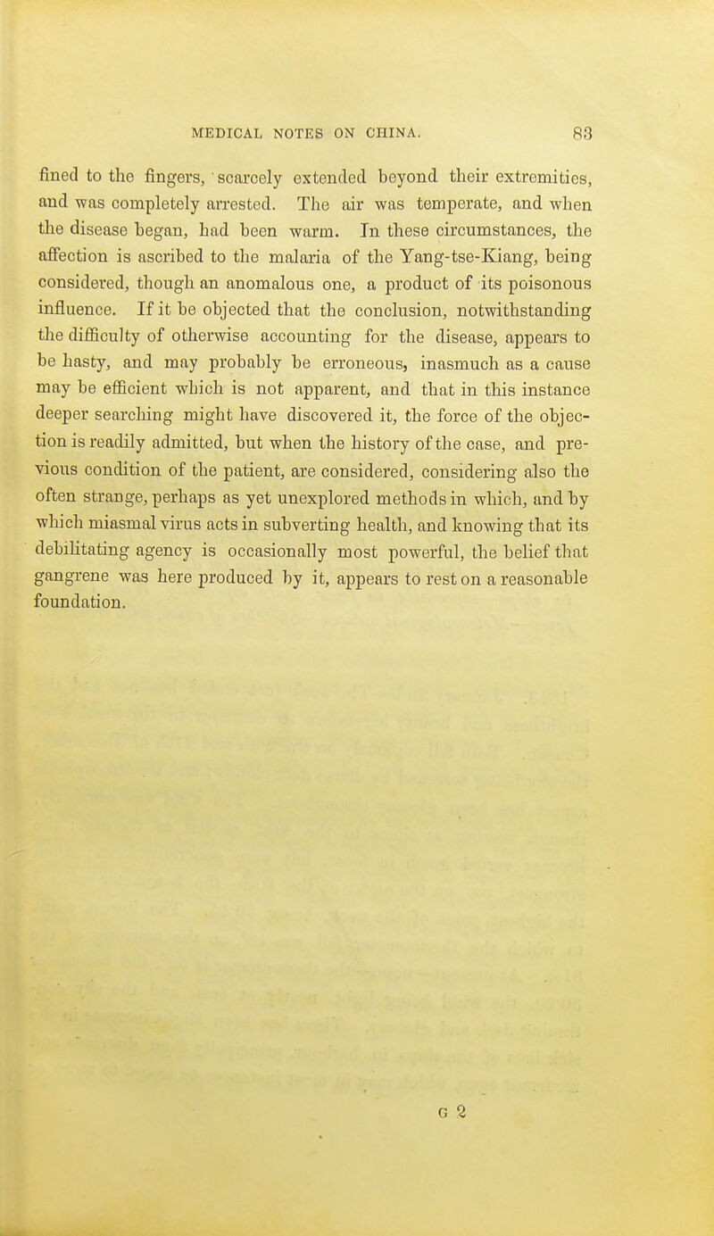 fined to the fingers, scarcely extended beyond their extremities, and was completely arrested. The air was temperate, and when the disease began, had been warm. In these circumstances, the affection is ascribed to the malaria of the Yang-tse-Kiang, being considered, though an anomalous one, a product of its poisonous influence. If it be objected that the conclusion, notwithstanding the difficulty of otlierwise accounting for the disease, appears to be hasty, and may probably be erroneous, inasmuch as a cause may be efficient which is not apparent, and that in this instance deeper searching might have discovered it, the force of the objec- tion is readily admitted, but when the history of the case, and pre- vious condition of the patient, are considered, considering also the often strange, perhaps as yet unexplored methods in which, and by which miasmal virus acts in subverting health, and knowing that its debilitating agency is occasionally most powerful, the belief that gangrene was here produced by it, appears to rest on a reasonable foundation.