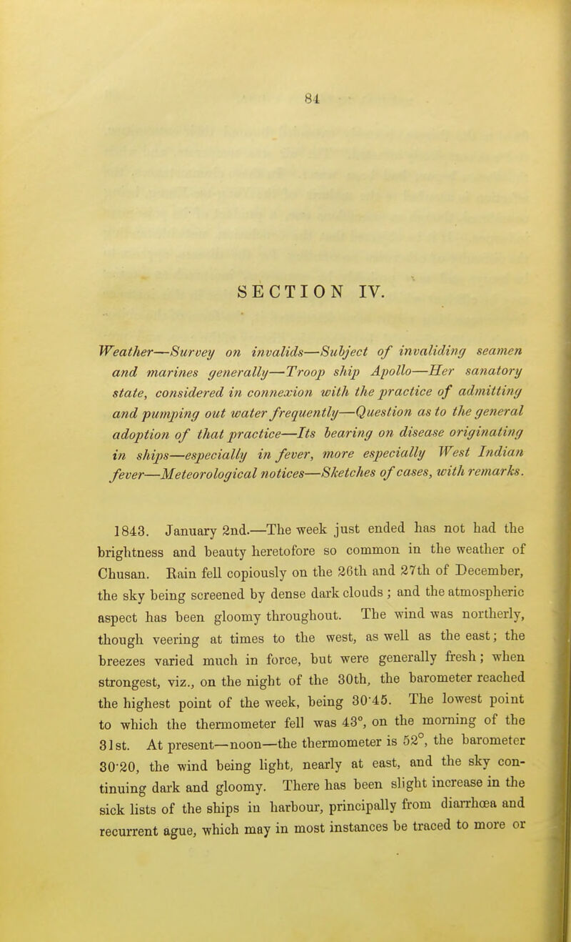 SECTION IV. Weather—Survey on invalids—Subject of invaliding seamen and marines generally—Troop ship Apollo—Her sanatory state, considered in contiexion with the practice of admitting and fumping out water frequently—Question as to the general adoption of that practice—Its hearing on disease originating in ships—especially in fever, more especially West Indian fever—Meteorological notices—Sketches of cases, with remarks. 1843. January 2nd.—The week just ended has not had the brightness and beauty heretofore so common in the weather of Chusan. Kain fell copiously on the 26th and 27th of December, the sky being screened by dense dark clouds ; and the atmospheric aspect has been gloomy throughout. The wind was northerly, though veering at times to the west, as well as the east; the breezes varied much in force, but were generally fi-esh; when strongest, viz., on the night of the 30th, the barometer reached the highest point of the week, being 30-45. The lowest point to which the thermometer fell was 43°, on the morning of the 31st. At present—noon—the thermometer is 52°, the barometer 30-20, the wind being light, nearly at east, and the sky con- tinuing dark and gloomy. There has been slight increase in the sick lists of the ships in harbour, principally from diaiThoea and recurrent ague, which may in most instances be traced to more or