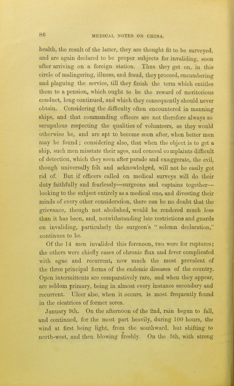 health, tlie result of the latter, they are thought fit to be surveyed, and are again declared to be proper subjects for invaliding, soon after arriving on a foreign station. Thus they get on, in this circle of malingering, illness, and fraud, they proceed, encumbering and plaguing the service, till they finish the term which entitles them to a pension, which ought to be the reward of meritorious conduct, long continued, and which they consequently should never obtain. Considering the difficulty often encountered in manning ships, and that commanding officers are not therefore always so scrupulous respecting the qualities of volunteers, as they would otherwise be, and are apt to become soon after, when better men may be found ; considering also, that when the object is to get a ship, such men misstate their ages, and conceal complaints difficult of detection, which they soon after parade and exaggerate, the evil, though universally felt and acknowledged, will not be easily got rid of. But if officers called on medical surveys will do their duty faithfully and fearlessly—surgeons and captains together— looking to the subject entirely as a medical one, and divesting their minds of every other consideration, there can be no doubt that the grievance, though not abolished, would be rendered much less than it has been, and, notwithstanding late restrictions and guards on invaliding, particularly the surgeon's  solemn declaration, continues to be. Of the 14 men invalided this forenoon, two were for ruptures; the others were chiefly cases of chronic flux and fever complicated with ague and recurrent, now much the most prevalent of the three principal forms of the endemic diseases of the country. Open intermittents are compai'atively rare, and when they appear, are seldom primary, being in almost every instance secondary and recurrent. Ulcer also, when it occurs, is most frequently found in the cicatrices of former sores. January 9th. On the afternoon of the 2nd, rain began to fall, and continued, for the most part heavily, during 100 hours, the wind at first being light, from the southward, but shifting to north-west, and then blowing freshly. On the 6th, with strong