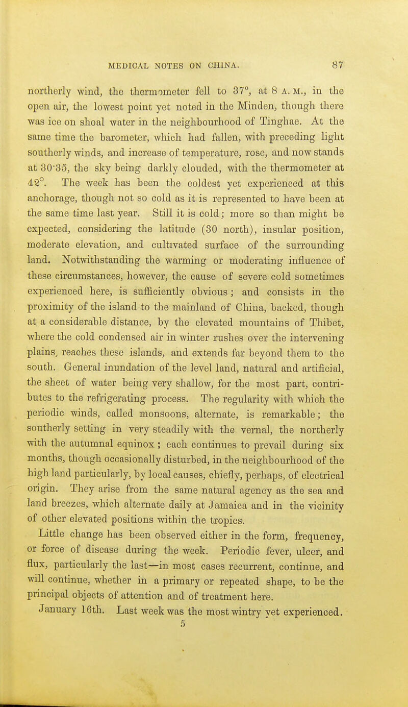 northerly wind, the thermometer fell to 37°, at 8 a. m., in the open air, the lowest point yet noted in the Miuden, though there was ice on shoal water in the neighbourhood of Tmghae. At the same time the barometer, which had fallen, with preceding light southerly winds, and increase of temperature, rose, and now stands at 3035, the sky being darkly clouded, with the thermometer at 42°. The week has been the coldest yet experienced at this anchorage, though not so cold as it is represented to have been at the same time last year. Still it is cold; more so than might be expected, considering the latitude (30 north), insular position, moderate elevation, and cultivated surface of the surrounding land. Notwithstanding the warming or moderating influence of these circumstances, however, the cause of severe cold sometimes experienced here, is sufficiently obvious; and consists in the proximity of the island to the mainland of China, backed, though at a considerable distance, by the elevated mountains of Thibet, where the cold condensed air in winter rushes over the intervening plains, reaches these islands, and extends far beyond them to the south. General inundation of the level land, natural and artificial, the sheet of water being very shallow, for the most part, contri- butes to the refrigerating process. The regularity with which the periodic winds, called monsoons, alternate, is remarkable; the southerly setting in very steadily with the vernal, the northerly with the autumnal equinox; each continues to prevail during six months, though ocoasionally disturbed, in the neighbourhood of the high land particularly, by local causes, chiefly, perhaps, of electrical origin. They arise from the same natural agency as the sea and land breezes, which alternate daily at Jamaica and in the vicinity of other elevated positions within the tropics. Little change has been observed either in the form, frequency, or force of disease during the week. Periodic fever, ulcer, and flux, particularly the last—in most cases recurrent, continue, and will continue, whether in a primary or repeated shape, to be the principal objects of attention and of treatment here. January 16th. Last week was the most wintry yet experienced. .5