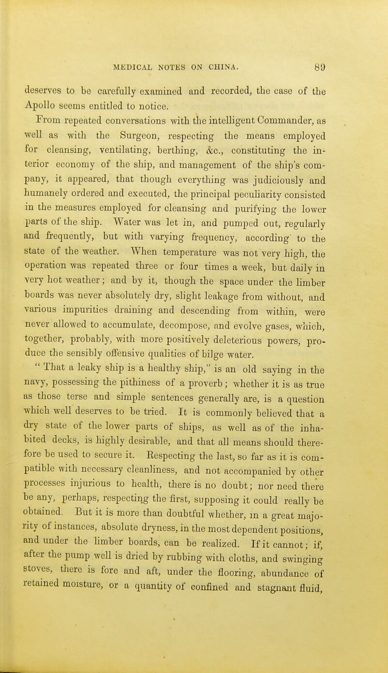 deserves to be carefully examined and recorded, the case of the Apollo seems entitled to notice. From repeated conversations with the intelligent Commander, as well as with the Surgeon, respecting the means employed for cleansing, ventilating, berthing, &c., constituting the in- terior economy of the sliip, and management of the ship's com- pany, it appeared, that though everything was judiciously and humanely ordered and executed, the principal pecuharity consisted in the measures employed for cleansing and purifying the lower parts of the ship. Water was let in, and pumped out, regularly and frequently, but with varying frequency, according' to the state of the weather. When temperature was not very high, the operation was repeated three or four times a week, but daily in very hot weather; and by it, though the space under the limber boards was never absolutely dry, slight leakage from without, and various impurities draining and descending from within, were never allowed to accumulate, decompose, and evolve gases, which, together, probably, with more positively deleterious powers, pro- duce the sensibly offensive qualities of bilge water.  That a leaky ship is a healthy ship, is an old saying in the navy, possessing the jHthiness of a proverb; whether it is as true as those terse and simple sentences generally are, is a question which well deserves to be tried. It is commonly believed that a dry state of the lower parts of ships, as well as of the inha- bited decks, is highly desirable, and that all means should there- fore be used to secure it. Eespecting the last, so far as it is com- patible with necessary cleanliness, and not accompanied by other processes injurious to health, there is no doubt; nor need there be any, perhaps, respecting the first, supposing it could really be obtained. But it is more than doubtful whether, m a great majo- rity of instances, absolute dijness, in the most dependent positions, and under the Hmber boards, can be realized. If it cannot; if, after the pump well is dried by rubbing with cloths, and swinging stoves, there is fore and aft, under the flooring, abundance of retained moisture, or a quantity of confined and stagnant fluid.