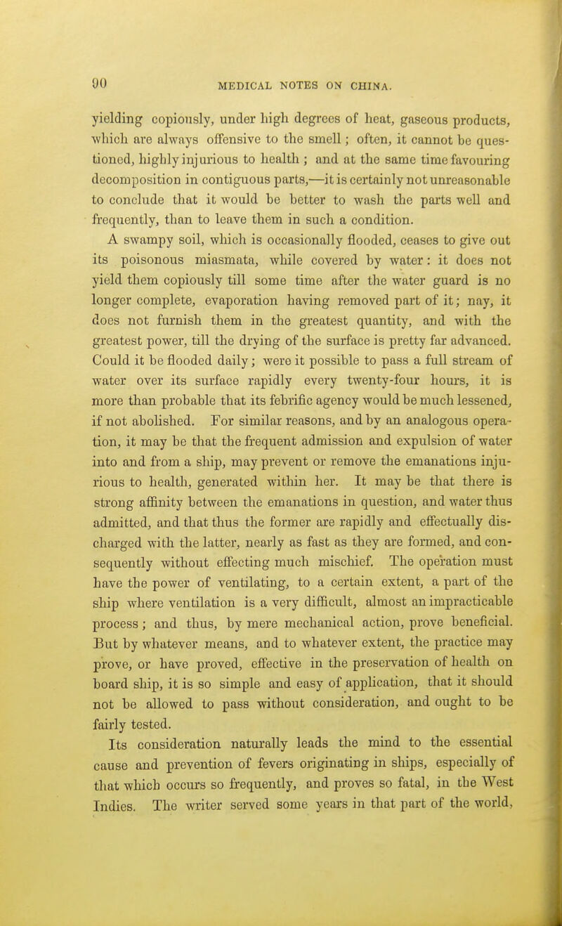 00 yielding copiously, under liigli degrees of heat, gaseous products, whicli are always offensive to the smell; often, it cannot be ques- tioned, highly injurious to health ; and at the same time favouring decomposition in contiguous parts,—it is certainly not unreasonable to conclude that it would be better to wash the parts well and frequently, than to leave them in such a condition. A swampy soil, which is occasionally flooded, ceases to give out its poisonous miasmata, while covered by water: it does not yield them copiously till some time after the water guard is no longer complete, evaporation having removed part of it; nay, it does not furnish them in the greatest quantity, and. with the greatest power, till the drying of the surface is pretty far advanced. Could it be flooded daily; were it possible to pass a full stream of water over its surface rapidly every twenty-four hours, it is more than probable that its febrific agency would be much lessened, if not abolished. For similar reasons, and by an analogous opera- tion, it may be that the frequent admission and expulsion of water into and from a ship, may prevent or remove the emanations inju- rious to health, generated within her. It may be that there is strong affinity between the emanations in question, and water thus admitted, and that thus the former axe rapidly and effectually dis- charged with the latter, nearly as fast as they are formed, and con- sequently without effecting much mischief. The operation must have the power of ventilating, to a certain extent, a part of the ship where ventilation is a very difficult, almost an impracticable process; and thus, by mere mechanical action, prove beneficial. But by whatever means, and to whatever extent, the practice may prove, or have proved, effective in the preservation of health on board ship, it is so simple and easy of apphcation, that it should not be allowed to pass without consideration, and ought to be fairly tested. Its consideration naturally leads the mind to the essential cause and prevention of fevers originating in ships, especially of that which occurs so frequently, and proves so fatal, in the West Indies. The writer served some years in that part of the world,