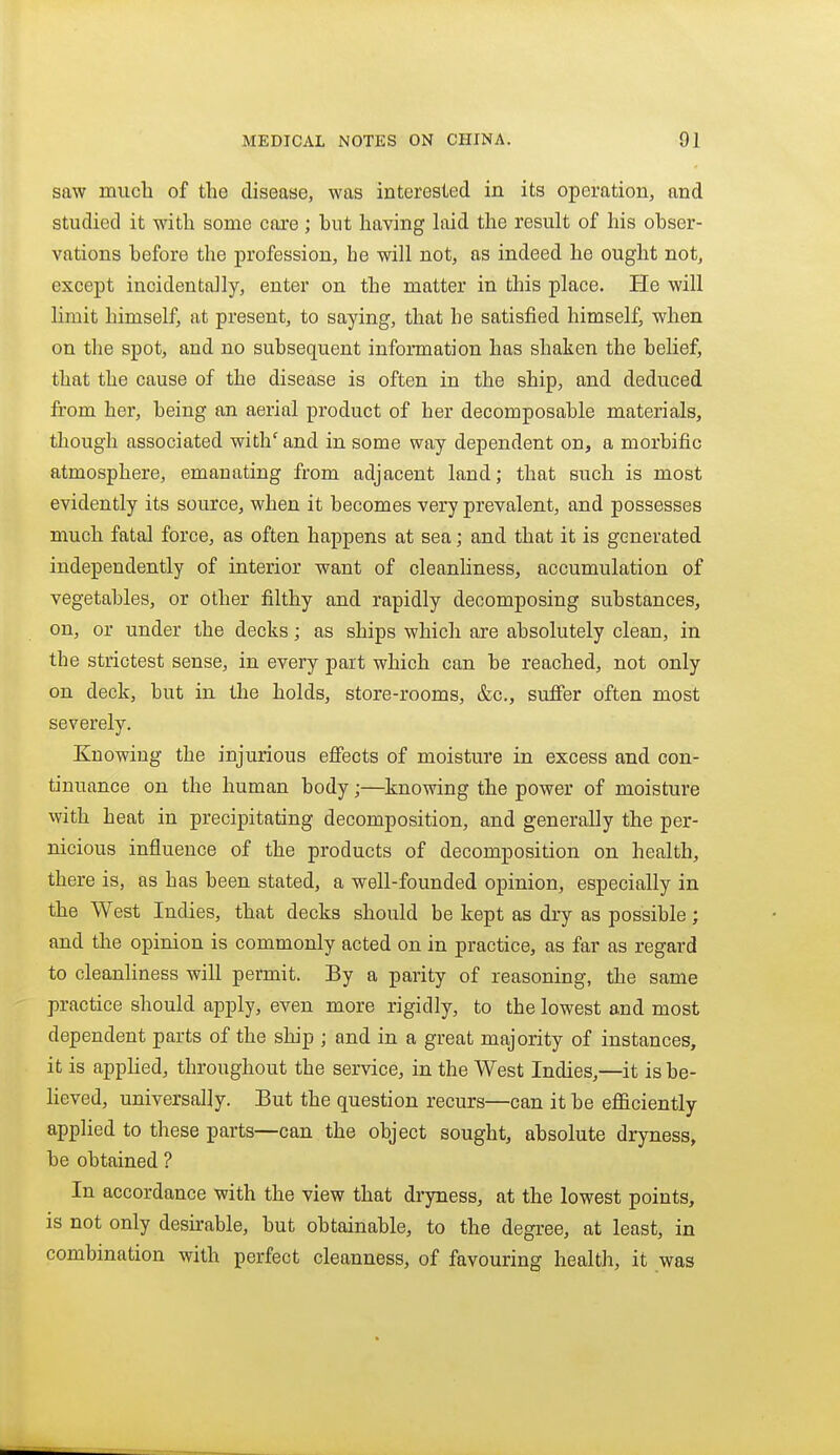 saw much of the disease, was interested in its operation, and studied it with some care; but having hiid the result of his obser- vations before the profession, he will not, as indeed he ought not, except incidentally, enter on the matter in this place. He will limit himself, at present, to saying, that he satisfied himself, when on the spot, and no subsequent information has shaken the belief, that the cause of the disease is often in the ship, and deduced from her, being an aerial product of her decomposable materials, though associated with'and in some way dependent on, a morbific atmosphere, emanating from adjacent land; that such is most evidently its source, when it becomes very prevalent, and possesses much fatal force, as often happens at sea; and that it is generated independently of interior want of cleanliness, accumulation of vegetables, or other filthy and rapidly decomposing substances, on, or under the decks; as ships which are absolutely clean, in the strictest sense, in every part which can be reached, not only on deck, but in the holds, store-rooms, &c., suffer often most severely. Knowing the injurious efiects of moisture in excess and con- tinuance on the human body;—knowing the power of moisture with heat in precipitating decomposition, and generally the per- nicious influence of the products of decomposition on health, there is, as has been stated, a well-founded opinion, especially in the West Indies, that decks should be kept as dry as possible; and the opinion is commonly acted on in practice, as far as regard to cleanHness will permit. By a parity of reasoning, the same practice should apply, even more rigidly, to the lowest and most dependent parts of the ship ; and in a great majority of instances, it is apphed, throughout the service, in the West Indies,—it is be- heved, universally. But the question recurs—can it be efficiently applied to these parts—can the object sought, absolute dryness, be obtained ? In accordance with the view that dryness, at the lowest points, is not only desirable, but obtainable, to the degree, at least, in combination with perfect cleanness, of favouring health, it was