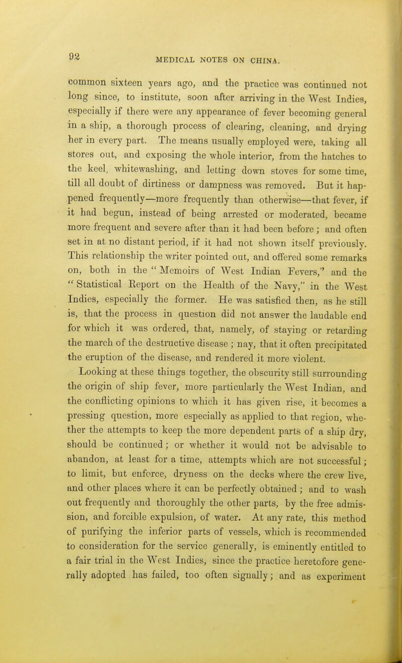 MEDICAL NOTES ON CHINA. commoii sixteen years ago, and the practice was continued not long since, to institute, soon after arriving in the West Indies, especially if there were any appearance of fever hecoming general in a ship, a thorough process of clearing, cleaning, and drj'ing her in every part. The means usually employed were, taking all stores out, and exposing the whole interior, from the hatches to the keel, whitewashing, and letting down stoves for some time, till all doubt of dirtiness or dampness was removed. But it hap- pened frequently—more frequently than otherwise—that fever, if it had begun, instead of being arrested or moderated, became more frequent and severe after than it had been before; and often set in at no distant period, if it had not shown itself previously. This relationship the writer pointed out, and offered some remarks on, both in the  Memoirs of West Indian Fevers, and the  Statistical Keport on the Health of the Navy, in the West Indies, especially the fonner. He was satisfied then, as he still is, that the process in question did not answer the laudable end for which it was ordered, that, namely, of staying or retarding the march of the destructive disease ; nay, that it often precipitated the eruption of the disease, and rendered it more violent. Looking at these things together, the obscurity stiU surrounding the origin of ship fever, more particularly the West Indian, and the conflicting opinions to which it has given rise, it becomes a pressing question, more especially as applied to that region, whe- ther the attempts to keep the more dependent parts of a ship dry, should be continued; or whether it would not be advisable to abandon, at least for a time, attempts which are not successful; to limit, but enforce, dryness on the decks where the crew live, and other places where it can be perfectly obtained ; and to wash out frequently and thoroughly the other parts, by the free admis- sion, and forcible expulsion, of water. At any rate, this method of purifying the inferior parts of vessels, which is recommended to consideration for the service generally, is eminently entitled to a fair trial in the West Indies, since the practice heretofore gene- rally adopted has failed, too often signally; and as experiment