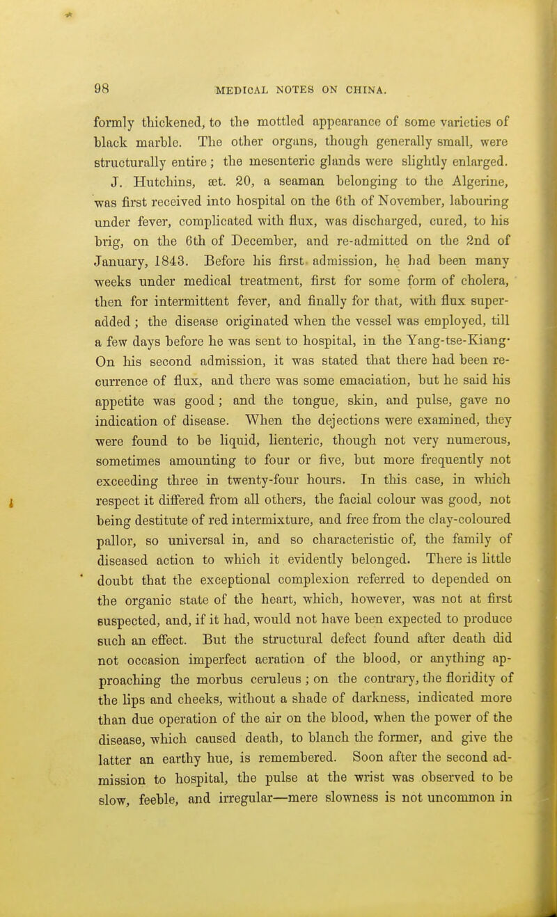 formly tliickened, to the mottled appearance of some varieties of black marble. The other organs, though generally small, were structurally entire; the mesenteric glands were slightly enlarged. J. Hutchins, set. 20, a seaman belonging to the Algerine, was first received into hospital on the 6th of November, labouring under fever, complicated with flux, was discharged, cured, to his brig, on the 6th of December, and re-admitted on the 2nd of January, 1843. Before his first admission, he had been many weeks under medical treatment, first for some form of cholera, then for intermittent fever, and finally for that, with flux super- added ; the disease originated when the vessel was employed, till a few days before he was sent to hospital, in the Yang-tse-Kiang* On his second admission, it was stated that there had been re- currence of flux, and there was some emaciation, but he said his appetite was good; and the tongue, skin, and pulse, gave no indication of disease. When the dejections were examined, they were found to be liquid, lienteric, though not very numerous, sometimes amounting to four or five, but more frequently not exceeding three in twenty-four hours. In this case, in which respect it diff'ered from all others, the facial colour was good, not being destitute of red intermixture, and free from the clay-coloured pallor, so universal in, and so characteristic of, the family of diseased action to which it evidently belonged. There is little ' doubt that the exceptional complexion referred to depended on the organic state of the heart, which, however, was not at first suspected, and, if it had, would not have been expected to produce such an efifect. But the structural defect found after death did not occasion imperfect aeration of the blood, or anything ap- proaching the morbus ceruleus ; on the contrarj', the Acridity of the lips and cheeks, without a shade of darkness, indicated more than due operation of the air on the blood, when the power of the disease, which caused death, to blanch the former, and give the latter an earthy hue, is remembered. Soon after the second ad- mission to hospital, the pulse at the wrist was observed to be slow, feeble, and irregular—mere slowness is not uncommon in