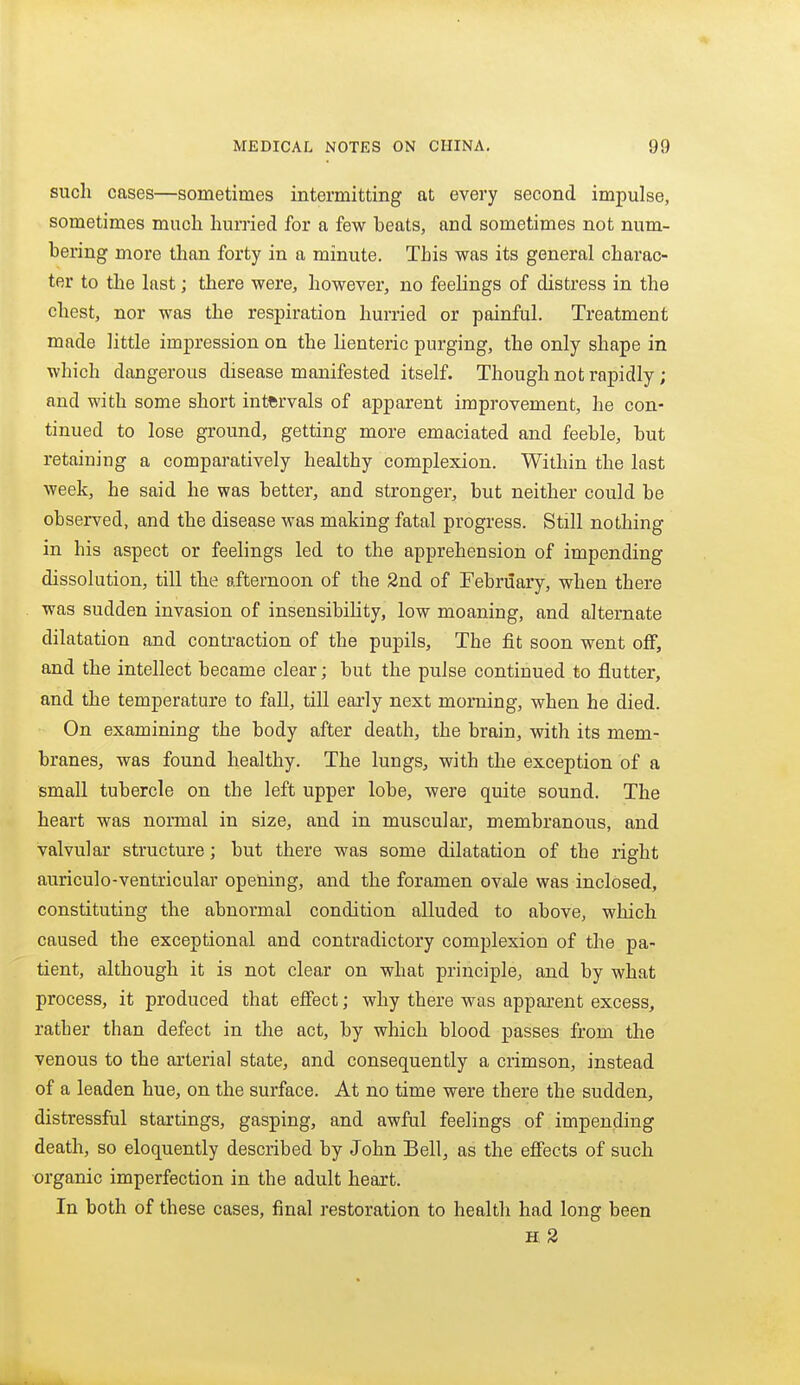 such cases—sometimes intermitting at every second impulse, sometimes much hurried for a few beats, and sometimes not num- bering more than forty in a minute. This was its general charac- ter to the last; there were, however, no feelings of distress in the chest, nor was the respiration hurried or painful. Treatment made little impression on the lienteric purging, the only shape in which dangerous disease manifested itself. Though not rapidly; and with some short intervals of apparent improvement, he con- tinued to lose ground, getting more emaciated and feeble, but retaining a comparatively healthy complexion. Within the last week, he said he was better, and stronger, but neither could be observed, and the disease was making fatal progress. Still nothing in his aspect or feelings led to the apprehension of impending- dissolution, till the afternoon of the 2nd of February, when there was sudden invasion of insensibility, low moaning, and alternate dilatation and contraction of the pupils. The fit soon went off, and the intellect became clear; but the pulse continued to flutter, and the temperature to fall, till eai'ly next morning, when he died. On examining the body after death, the brain, with its mem- branes, was found healthy. The lungs, with the exception of a small tubercle on the left upper lobe, wei'e quite sound. The heart was normal in size, and in muscular, membranous, and valvular structure; but there was some dilatation of the right auriculo-ventricular opening, and the foramen ovale was inclosed, constituting the abnormal condition alluded to above, which caused the exceptional and contradictory complexion of the pa- tient, although it is not clear on what principle, and by what process, it produced that effect; why there was apparent excess, rather than defect in the act, by which blood passes from the venous to the arterial state, and consequently a crimson, instead of a leaden hue, on the surface. At no time were there the sudden, distressful startings, gasping, and awful feelings of impending death, so eloquently described by John Bell, as the effects of such organic imperfection in the adult heart. In both of these cases, final restoration to health had long been H 2