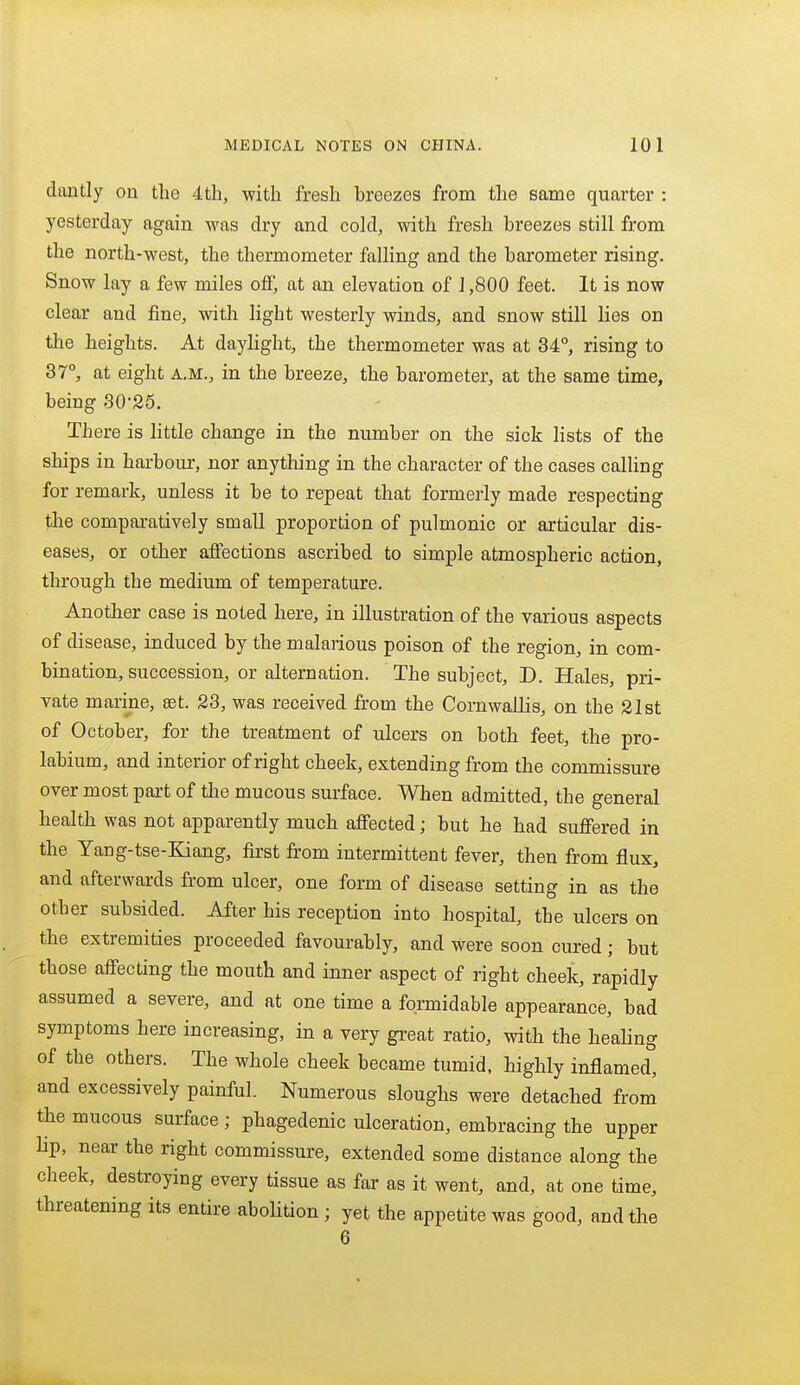dantly on the 4tli, with fresh breezes from the same quarter : yesterday again was dry and cold, with fresh breezes still from the north-west, the thermometer falling and the barometer rising. Snow lay a few miles off, at an elevation of 1,800 feet. It is now clear and fine, with hght westerly winds, and snow still lies on the heights. At daylight, the thermometer was at 34°, rising to 37°, at eight A.M., in the breeze, the barometer, at the same time, being 30-25. There is little change in the number on the sick lists of the ships in harbour, nor anything in the character of the cases calling for remark, unless it be to repeat that formerly made respecting the compaxatively small proportion of pulmonic or articular dis- eases, or other affections ascribed to simple atmospheric action, through the medium of temperature. Another case is noted here, in illustration of the various aspects of disease, induced by the malarious poison of the region, in com- bination, succession, or alternation. The subject, D. Hales, pri- vate marine, set. 23, was received from the Comwallis, on the 21 st of October, for the treatment of ulcers on both feet, the pro- labium, and interior of right cheek, extending from the commissure over most part of the mucous surface. When admitted, the general health was not apparently much affected; but he had suffered in the Yang-tse-Kiang, first from intermittent fever, then from flux, and afterwards from ulcer, one form of disease setting in as the other subsided. After his reception into hospital, the ulcers on the extremities proceeded favourably, and were soon cured; but those affecting the mouth and inner aspect of right cheek, rapidly assumed a severe, and at one time a formidable appearance, bad symptoms here increasing, in a very gi-eat ratio, with the healing of the others. The whole cheek became tumid, highly inflamed, and excessively painful. Numerous sloughs were detached from the mucous surface ; phagedenic ulceration, embracing the upper lip, near the right commissure, extended some distance along the cheek, destroying every tissue as far as it went, and, at one time, threatening its entire abolition; yet the appetite was good, and the 6
