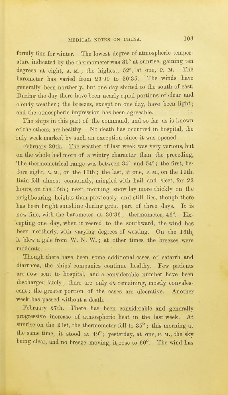 formly fine for winter. The lowest degree of atmospheric temper- ature indicated by the thermometer was 85° at sunrise, gaining ten degrees at eight, A. M.; the highest, 52°, at one, P. m. The barometer has varied from 29-90 to 30-35. The winds have generally been northerly, but one day shifted to the south of east. During the day there have been nearly equal portions of clear and cloudy weather; the breezes, except on one day, have been light; and the atmospheric impression has been agreeable. The ships in this part of the command, and so far as is known of the others, are healthy. No death has occurred in hospital, the only week marked by such an exception since it was opened. February 20th. The weather of last week was very various, but on the whole had more of a wintry character than the preceding. The thermometrical range was between 34° and 54°; the first, be- fore eight, A. M., on the 16th; the last, at one, p. M., on the 19th. Eain fell ahnost constantly, mingled with hail and sleet, for 22 hours, on the 15th; next morning snow lay more thickly on the neighbouring heights than previously, and still lies, though therie has been bright sunshine during great part of three days. It is now fine, with the barometer at 30'36 ; theiTQometer, 46°. Ex- cepting one day, when it veered to the southward, the wind has been northerly, with varying degrees of westing. On the 16th^ it blew a gale from W. N. W.; at other times the breezes were moderate. Though there have been some additional cases of catarrh and diarrhoea, the ships' companies continue healthy. Few patients are now sent to hospital, and a considerable number have been discharged lately; there are only 42 remaining, mostly convales- cent ; the greater portion of the cases are ulcerative. Another week has passed without a death. February 27th. There has been considerable and generally progressive increase of atmospheric heat in the last week. At sunrise on the 21st, the thennometer fell to 35°; this morning at the same time, it stood at 49°; yesterday, at one, p. m., the sky being clear, and no breeze moving, it rose to 60°. The wind has