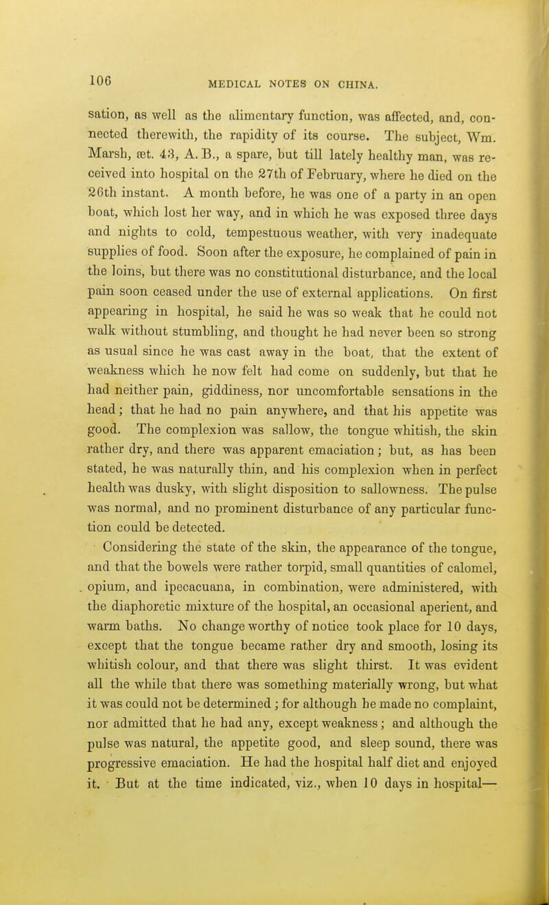 sation, as well as the alimentary function, was affected, and, con- nected therewith, the rapidity of its course. The subject, Wm. Marsh, ret. 43, A. B., a spare, but till lately healthy man, was re- ceived into hospital on the 27th of Febraary, where he died on the 26th instant. A month before, he was one of a party in an open boat, which lost her way, and in which he was exposed three days and nights to cold, tempestuous weather, with very inadequate supplies of food. Soon after the exposure, he complained of pain in the 1 oins, but there was no constitutional disturbance, and the local pain soon ceased under the use of external applications. On first appearing in hospital, he said he was so weak that he could not walk without stumWing, and thought he had never been so strong as usual since he was cast away in the boat, that the extent of weakness which he now felt had come on suddenly, but that he had neither pain, giddiness, nor uncomfortable sensations in the head; that he had no pain anywhere, and that his appetite was good. The complexion was sallow, the tongue whitish, the skin rather dry, and there was apparent emaciation; but, as has been stated, he was naturally thin, and his complexion when in perfect health was dusky, with shght disposition to sallowness. The pulse was normal, and no prominent disturbance of any particular func- tion could be detected. Considering the state of the skin, the appearance of the tongue, and that the bowels were rather torpid, small quantities of calomel, opium, and ipecacuana, in combination, were administered, with the diaphoretic mixture of the hospital, an occasional aperient, and warm baths. No change worthy of notice took place for 10 days, except that the tongue became rather dry and smooth, losing its whitish colour, and that there was slight thirst. It was evident all the while that there was something materially wrong, but what it was could not be determined; for although he made no complaint, nor admitted that he had any, except weakness; and although the pulse was natural, the appetite good, and sleep sound, there was progressive emaciation. He had the hospital half diet and enjoyed it. But at the time indicated, viz., when 10 days in hospital—