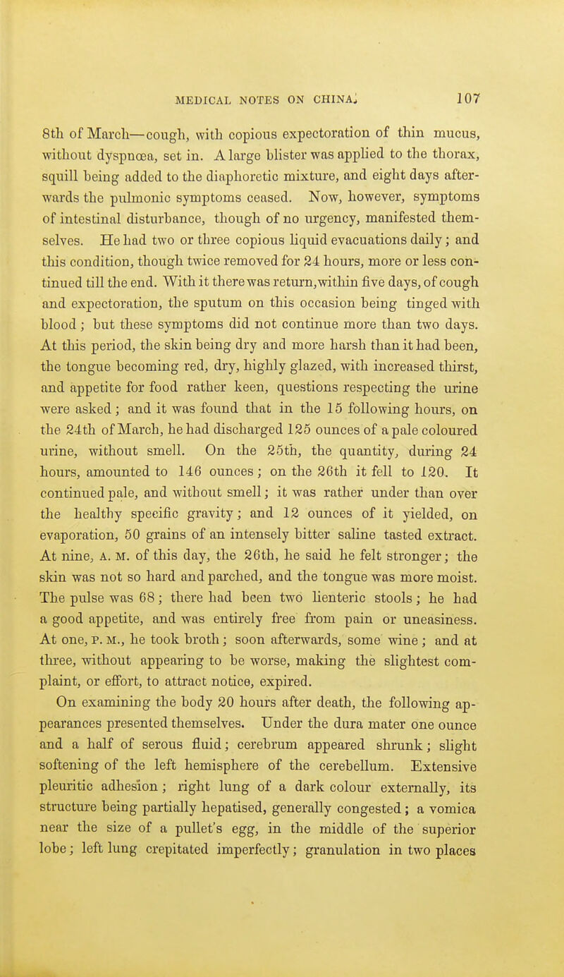 8th of Marcli—cough, with copious expectoration of thin mucus, without dyspnoea, set in. A large blister was applied to the thorax, squill being added to the diaphoretic mixture, and eight days after- wards the pulmonic symptoms ceased. Now, however, symptoms of intestinal disturbance, though of no urgency, manifested them- selves. He had two or three copious liquid evacuations daily; and this condition, though twice removed for 24 hours, more or less con- tinued till the end. With it there was return,within five days, of cough and expectoration, the sputum on this occasion being tinged with blood; but these symptoms did not continue more than two days. At this period, the skin being dry and more harsh than it had been, the tongue becoming red, dry, highly glazed, with increased thirst, and appetite for food rather keen, questions respecting the urine were asked; and it was found that in the 15 following hours, on the 24th of Mai'ch, he had discharged 125 ounces of a pale coloured urine, without smell. On the 25th, the quantity, during 24 hours, amounted to 146 ounces; on the 26th it fell to 120. It continued pale, and without smell; it was rather under than over the healthy specific gravity; and 12 ounces of it yielded, on evaporation, 60 grains of an intensely bitter saline tasted extract. At nine, A. M. of this day, the 26th, he said he felt stronger; the skin was not so hard and parched, and the tongue was more moist. The pulse was 68; there had been two Uenteric stools; he had a good appetite, and was entirely free from pain or uneasiness. At one, p. M., he took broth; soon afterwards, some wine ; and at three, without appearing to be worse, making the slightest com- plaint, or effort, to attract notice, expired. On examining the body 20 hours after death, the following ap- pearances presented themselves. Under the dura mater one ounce and a half of serous fluid; cerebrum appeared shrunk; slight softening of the left hemisphere of the cerebellum. Extensive pleuritic adhesion; right lung of a dark colour externally, its structure being partially hepatised, generally congested; a vomica near the size of a pullet's egg, in the middle of the superior lobe; left lung crepitated imperfectly; granulation in two places