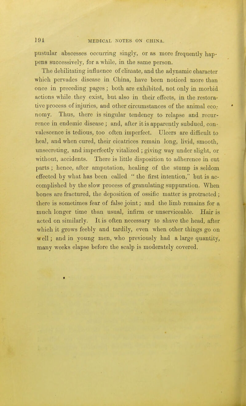 pustular abscesses occurring singly, or as more frequently hap- pens successively, for a while, in the same person. The debilitating influence of climate, and the adynamic character which pervades disease in China, have been noticed more than once in preceding pages ; both are exhibited, not only in morbid actions while they exist, but also in their effects, in the restora- tive process of injuries, and other circumstances of the animal eco.- nomy. Thus, there is singular tendency to relapse and recur- rence in endemic disease ; and, after it is apparently subdued, con- valescence is tedious, too often imperfect. Ulcers are difficult to heal, and when cured, their cicatrices remain long, livid, smooth, unsecreting, and imperfectly vitalized ; giving way under slight, or without, accidents. There is little disposition to adherence in cut parts ; hence, after amputation, heaHng of the stump is seldom effected by what has been called  the first intention, but is ac- complished by the slow process of granulating suppuration. When bones are fractured, the deposition of ossific matter is protracted; there is sometimes fear of false joint; and the limb remains for a much longer time than usual, infirm or unserviceable. Hair is acted on similarly. It is often necessary to shave the head, after which it grows feebly and tardily, even when other things go on well; and in young men, who previously had a large quantity, many weeks elapse before the scalp is moderately covered.