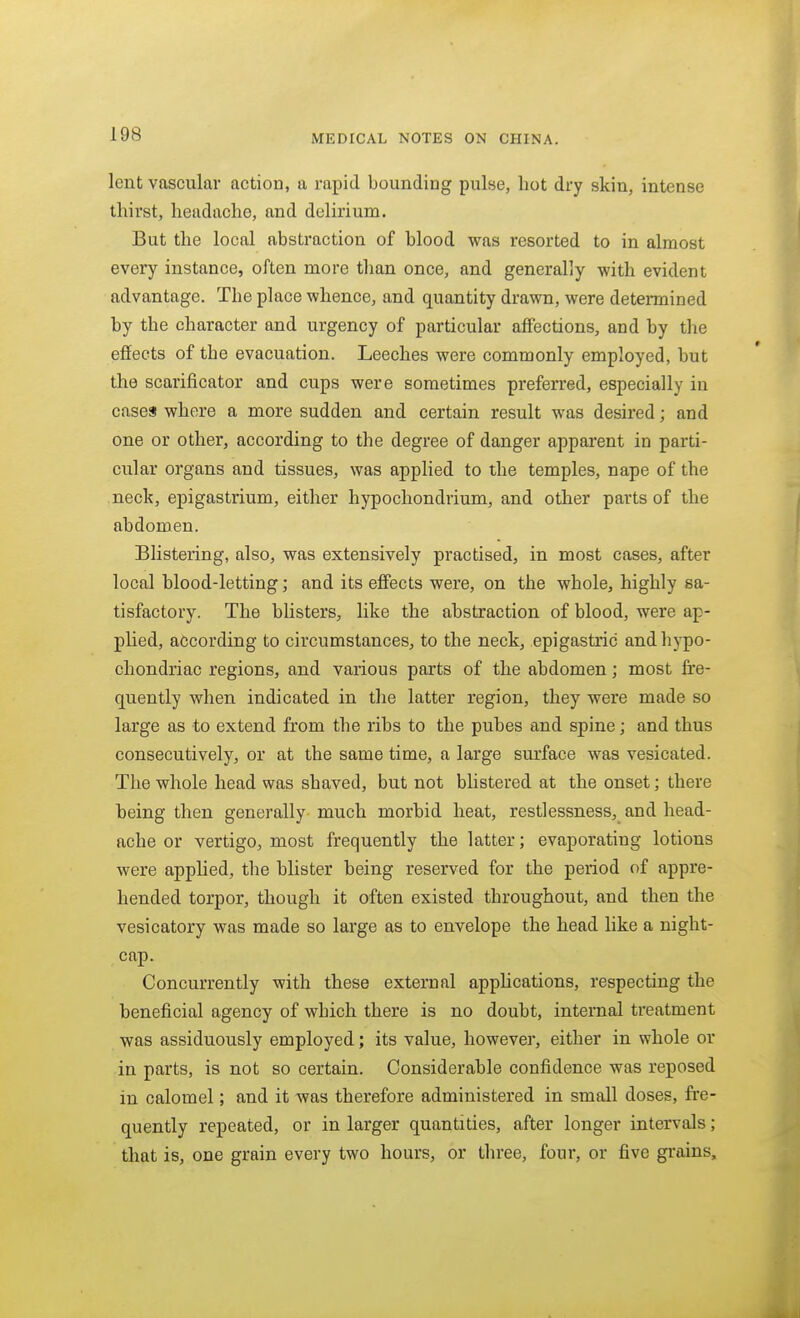 lent vascular action, a rapid bounding pulse, hot dry skin, intense thirst, headache, and delirium. But the local abstraction of blood was resorted to in almost every instance, often more than once, and generally with evident advantage. The place whence, and quantity drawn, were determined by the character and urgency of particular affections, and by the effects of the evacuation. Leeches were commonly employed, but the scarificator and cups were sometimes preferred, especially in cases where a more sudden and certain result was desired; and one or other, according to the degree of danger apparent in parti- cular organs and tissues, was applied to the temples, nape of the neck, epigastrium, either hypochondrium, and other parts of the abdomen. Blistering, also, was extensively practised, in most cases, after local blood-letting; and its effects were, on the whole, highly sa- tisfactory. The blisters, like the abstraction of blood, were ap- phed, according to circumstances, to the neck, epigastric andhjpo- chondriac regions, and various parts of the abdomen; most fre- quently when indicated in the latter region, they were made so large as to extend from the ribs to the pubes and spine; and thus consecutively, or at the same time, a large surface was vesicated. The whole head was shaved, but not blistered at the onset; there being then generally much morbid heat, restlessness, and head- ache or vertigo, most frequently the latter; evaporating lotions were applied, the blister being reserved for the period of appre- hended torpor, though it often existed throughout, and then the vesicatory was made so large as to envelope the head like a night- cap. Concurrently with these external applications, respecting the beneficial agency of which there is no doubt, internal treatment was assiduously employed; its value, howevei*, either in whole or in parts, is not so certain. Considerable confidence was reposed in calomel; and it was therefore administered in small doses, fre- quently repeated, or in larger quantities, after longer intervals; that is, one grain every two hours, or three, four, or five grains.