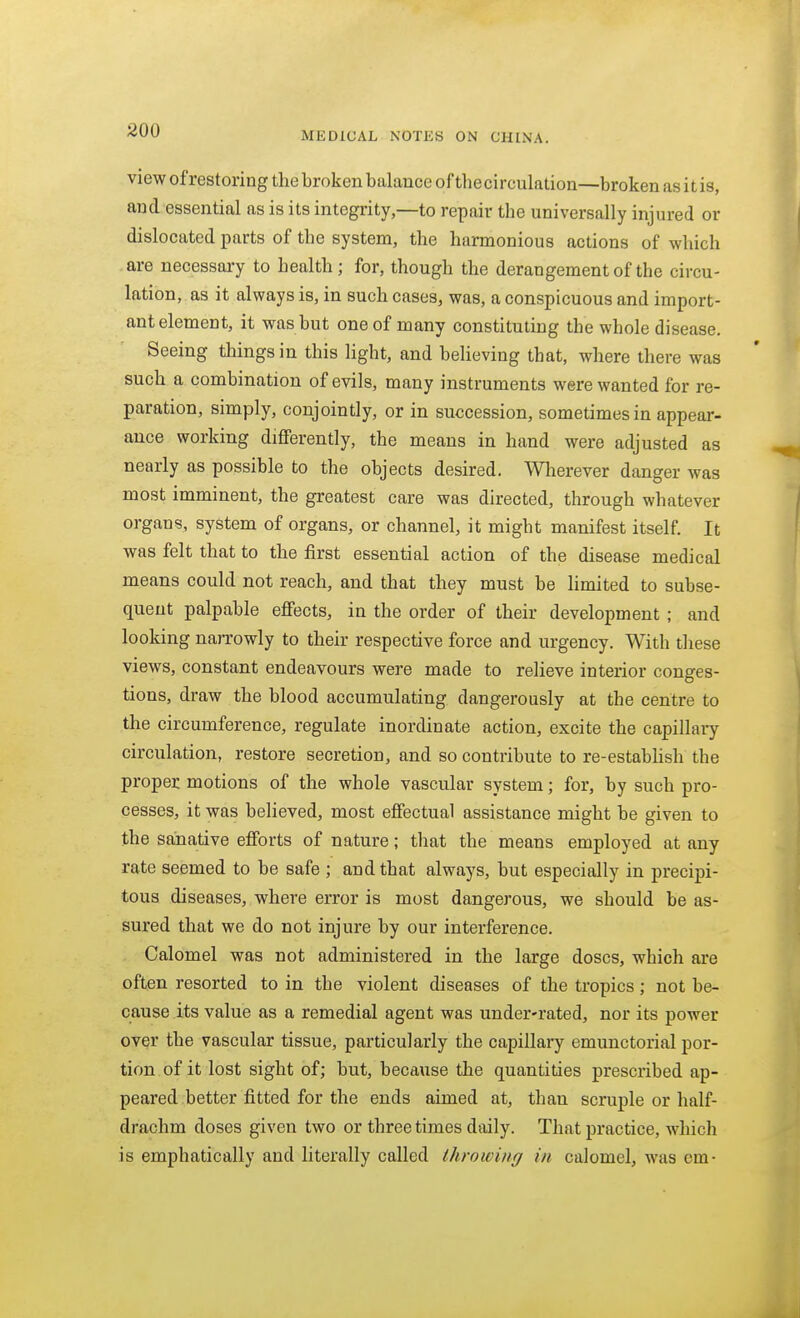 MEDICAL NOTES ON CHINA. view ofrestoring the broken balance of the circulation—broken as it is, and essential as is its integrity,—to repair the universally injured or dislocated parts of the system, the harmonious actions of which are necessai-y to health ; for, though the derangement of the circu- lation, as it always is, in such cases, was, a conspicuous and import- ant element, it was but one of many constituting the whole disease. Seeing things in this light, and believing that, where there was such a combination of evils, many instruments were wanted for re- paration, simply, conjointly, or in succession, sometimes in appear- ance working differently, the means in hand were adjusted as nearly as possible to the objects desired. Wlierever danger was most imminent, the greatest care was directed, through whatever organs, system of organs, or channel, it might manifest itself. It was felt that to the first essential action of the disease medical means could not reach, and that they must be limited to subse- quent palpable effects, in the order of their development ; and looking narrowly to their respective force and urgency. With these views, constant endeavours were made to relieve interior conges- tions, draw the blood accumulating dangerously at the centre to the circumference, regulate inordinate action, excite the capillary circulation, restore secretion, and so contribute to re-estabhsh the proper motions of the whole vascular system; for, by such pro- cesses, it was believed, most effectual assistance might be given to the saiiative efforts of nature; that the means employed at any rate seemed to be safe ; and that always, but especially in precipi- tous diseases, where error is most dangerous, we should be as- sured that we do not injure by our interference. Calomel was not administered in the large doses, which are often resorted to in the violent diseases of the tropics; not be- cause its value as a remedial agent was under-rated, nor its power over the vascular tissue, particularly the capillary emunctorial por- tion, of it lost sight of; but, because the quantities prescribed ap- peared better fitted for the ends aimed at, than scruple or half- drachm doses given two or three times daily. That practice, which is emphatically and literally called throwing in calomel, was em-