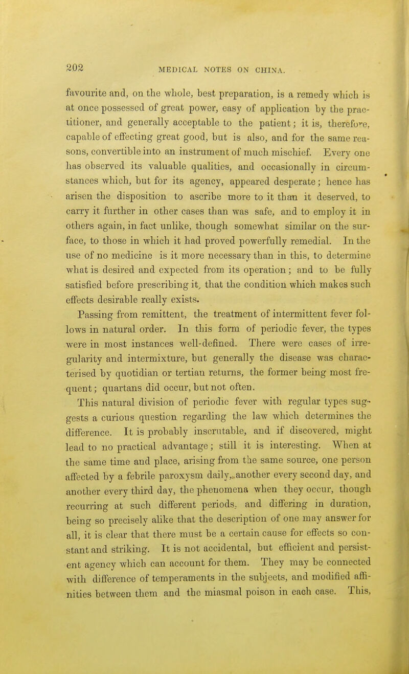 favourite and, on the whole, best preparation, is a remedy which is at once possessed of great power, easy of appUcation by the prac- titioner, and generally acceptable to the patient; it is, therefo>-e, capable of effecting great good, but is also, and for the same rea- sons, convertible into an instrument of much mischief Every one has observed its valuable qualities, and occasionally in circum- stances which, but for its agency, appeared desperate; hence has arisen the disposition to ascribe more to it than it deserved, to carry it further in other cases than was safe, and to employ it in others again, in fact unlike, though somewhat similar on the sur- face, to those in which it had proved powerfully remedial. In the use of no medicine is it more necessary than in this, to determine what is desired and expected from its operation; and to be fully satisfied before prescribing it^ that the condition which makes such effects desirable really exists. Passing from remittent, the treatment of intermittent fever fol- lows in natural order. In this form of periodic fever, the types were in most instances well-defined. There were cases of irre- gularity and intermixture, but generally the disease was charac- terised by quotidian or tertiau returns, the former being most fre- quent; quartans did occur, but not often. This natural division of periodic fever with regular types sug- gests a curious question regarding the law wliich determines the difference. It is probably inscrutable, and if discovered, might lead to no practical advantage; still it is interesting. When at the same time and place, arising from the same source, one person affected by a febrile paroxysm daily,,another every second day, and another every third day, the phenomena when they occur, though recurring at such different periods, and differing in duration, being so precisely alike that the description of one may answer for all, it is clear that there must be a certain cause for effects so con- stant and striking. It is not accidental, but efficient and persist- ent agency which can account for them. They may be connected with difference of temperaments in the subjects, and modified affi- nities between them and the miasmal poison in each case. This,