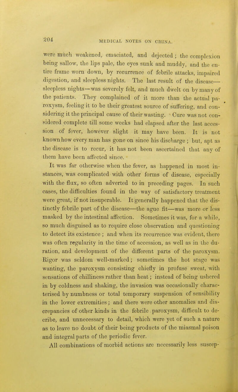 were mucli weakened, emaciated, and dejected ; the complexion being sallow, the lips pale, the eyes sunk and muddy, and the en- tire frame worn down, by recurrence of febrile attacks, impaired digestion, and sleepless nights. The last result of the disease sleepless nights—was severely felt, and much dwelt on by many of the patients. They complained of it more than the actual pa- roxysm, feeling it to be their greatest source of suffering, and con- sidering it the principal cause of their wasting, ' Cure was not con- sidered complete till some weeks had elapsed after the last acces- sion of fever, however slight it may have been. It is not known how every man has gone on since his discharge ; but, apt as the disease is to recur, it has not been ascertained that any of them have been affected since. It was far otherwise when the fever, as happened in most in- stances, was complicated with other forms of disease, especially with the flux, so often adverted to in preceding pages. In such cases, the difficulties found in the way of satisfactory treatment were great, if not insuperable. It generally happened that the dis- tinctly febrile part of the disease—the ague fit—was more or less masked by the intestinal affection. Sometimes it was, for a while, so much disguised as to require close observation and questioning to detect its existence ; and when its recurrence was evident, there was often regularity in the time of accession, as well as in the du- ration, and development of the different parts of the paroxysm. Eigor was seldom well-marked; sometimes the hot stage was wanting, the paroxysm consisting chiefly in profuse sweat, with sensations of chilliness rather than heat; instead of being ushered in by coldness and shaking, the invasion was occasionally charac- terised by numbness or total temporary suspension of sensibility in the lower extremities; and there were other anomalies and dis- crepancies of other kinds in the febrile paroxysm, difficult to de- cribe, and unnecessary to detail, which were yet of such a nature as to leave no doubt of their being products of the miasmal poison and integral parts of the periodic fever. All combinations of morbid actions are necessarily less suscep-