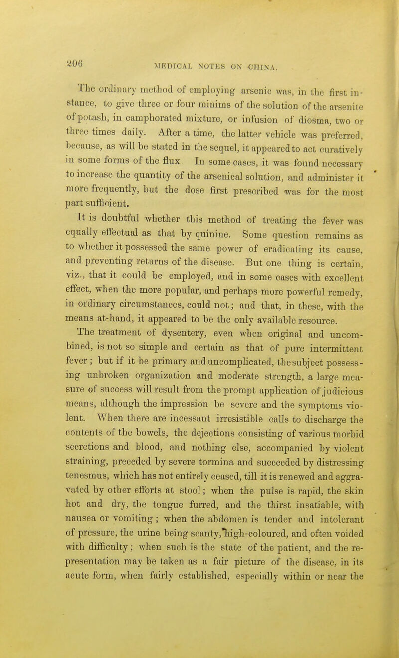 The ordinary method of employing arsenic was, in Llie first in- stance, to give three or four minims of the solution of the arsenite of potash, in camphorated mixture, or infusion of diosma, two or three times daily. After a time, the latter vehicle was preferred, because, as will he stated in the sequel, it appeared to act curatively in some forms of the flux In some cases, it was found necessary to increase the quantity of the arsenical solution, and administer it more frequently, hut the dose first presciibed was for the most part sufficient. It is doubtful whether this method of treating the fever was equally effectual as that by quinine. Some question remains as to whether it possessed the same power of eradicating its cause, and preventing returns of the disease. But one thing is certain, viz., that it could be employed, and in some cases with excellent effect, when the more popular, and perhaps more powerful remedy, in ordinary circumstances, could not; and that, in these, with the means at-hand, it appeared to be the only available resource. The treatment of dysentery, even when original and uncom- bined, is not so simple and certain as that of pure intermittent fever; but if it be primary and uncompHcated, the subject possess- ing unbroken organization and moderate strength, a large mea- sure of success will result from the prompt application of judicious means, although the impression be severe and the symptoms vio- lent. When there are incessant irresistible calls to discharge the contents of the bowels, the dejections consisting of various morbid secretions and blood, and nothing else, accompanied by violent straining, preceded by severe tormina and succeeded by distressing tenesmus, which has not entirely ceased, till it is renewed and aggra- vated by other efforts at stool; when the pulse is rapid, the skin hot and dry, the tongue furred, and the thirst insatiable, with nausea or vomiting ; when the abdomen is tender and intolerant of pressure, the urine being scanty,Thigh-coloured, and often voided with difficulty; when such is the state of the patient, and the re- presentation may be taken as a fair picture of the disease, in its acute form, when fairly established, especially within or near- the