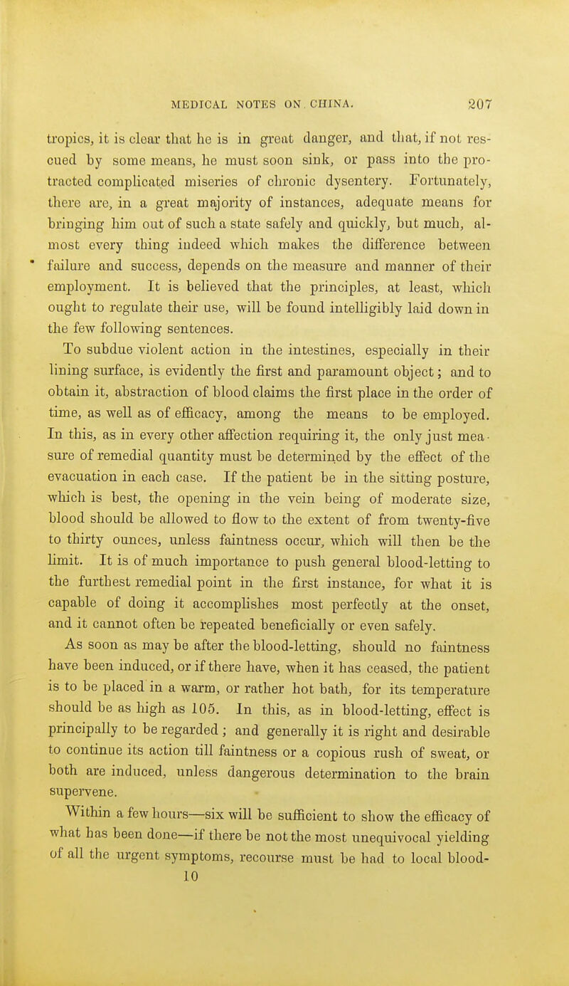 tropics, it is clear that he is in grant danger, and that, if not res- cued by some means, he must soon sink, or pass into the pro- tracted complicated miseries of chronic dysentery. Fortunately, there are, in a great majority of instances, adequate means for bringing him out of such a state safely and quickly, but much, al- most every thing indeed which makes the difference between * failure and success, depends on the measure and manner of their employment. It is believed that the principles, at least, which ought to regulate their use, will be found intelligibly laid down in the few following sentences. To subdue violent action in the intestines, especially in their lining surface, is evidently the first and paramount object; and to obtain it, abstraction of blood claims the first place in the order of time, as well as of ef&cacy, among the means to be employed. In this, as in every other afiection requiring it, the only just mea- sure of remedial quantity must be determined by the effect of the evacuation in each case. If the patient be in the sitting posture, which is best, the opening in the vein being of moderate size, blood should be allowed to flow to the extent of from twenty-five to thirty ounces, unless faintness occur, which will then be the limit. It is of much importance to push general blood-letting to the furthest remedial point in the first instance, for what it is capable of doing it accomplishes most perfectly at the onset, and it cannot often be repeated beneficially or even safely. As soon as may be after the blood-letting, should no faintness have been induced, or if there have, when it has ceased, the patient is to be placed in a warm, or rather hot bath, for its temperature should be as high as 105. In this, as in blood-letting, efiect is principally to be regarded ; and generally it is right and desirable to continue its action till faintness or a copious rush of sweat, or both are induced, unless dangerous determination to the brain supervene. Within a few hours—six will be sufficient to show the efficacy of what has been done—if there be not the most unequivocal yielding of all the urgent symptoms, recourse must be had to local blood- 10