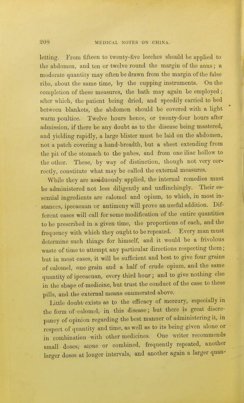 letting. From fifteen to twenty-five leeches should be applied to the abdomen, and ten or twelve round the margin of the anus; a moderate quantity may often be drawn from the margin of the false ribs, about the same time, by the cupping instruments. On the completion of these measures, the bath may again be employed; after which, the patient being dried, and speedily carried to bed between blankets, the abdomen should be covered with a light warm poultice. Twelve hours hence, or twenty-four hours after admission, if there be any doubt as to the disease being mastered, and yielding rapidly, a large bUster must be laid on the abdomen, not a patch covering a hand-breadth, but a sheet extending from the pit of the stomach to the pubes, and from one ihac hollow to the other. These, by way of distinction, though not very cor- rectly, constitute what may be called the external measures. While they are assiduously appHed, the internal remedies must be administered not less diligently and unflinchingly. Their es- sential ingredients are calomel and opium, to which, in most in- stances, ipecacuan or antimony will prove an useful addition. Dif- ferent cases will call for some modification of the entire quantities to be prescribed in a given time, the proportions of each, and the frequency with which they ought to be repeated. Every man must determine such things for liimself, and it would be a fiivolous waste of time to attempt any particular directions respecting them; but in most cases, it will be sufadent and best to give four grains of calomel, one grain and a half of crude opium, and the same quantity of ipecacuan, every third hour ; and to give nothing else in the shape of-medicine, but trust the conduct of the case to these pills, and- the external means enumerated above. Little doubt exists as to the efficacy of mercury, especially in the form of calomel, in this disease; but there is great discre- pancy of opinion regarding the best manner of administering it, in respect of quantity and time, as well as to its being given alone or in combination with other medicines. One writer recommends small doses, alone or combined, frequently repeated, another larger doses at longer intervals, and another again a larger quan-