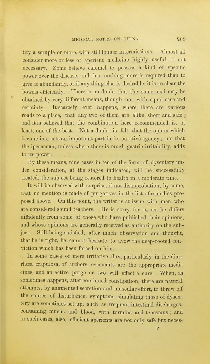 tity a scruple or more, with still longer intermissions. Almost all consider more or less of aperient medicine highly useful, if not necessary. Some helieve calomel to possess a kind of specific power over the disease, and that nothing more is required than to give it abundantly, or if any thing else is desirable, it is to clear the bowels efficiently. There is no doubt that the same end may be obtained by very different means, though not with equal ease and certainty. It scarcely ever happens, where there are various roads to a place, that any two of them are alike short and safe ; and it is believed that the combination here recommended is, at least, one of the best. Not a doubt is felt that the opium wliich it contains, acts an important part in its curative agency; nor that the ipecacuan, unless where there is much gastric irritability, adds to its power. By these means, nine cases in ten of the form of dysentery un- der consideration, at the stages indicated, will be successfully treated, the subject being restored to health in a moderate time. It will be observed with surprise, if not disapprobation, by some, that no mention is made of purgatives in the list of remedies pro- posed above. On this point, the writer is at issue with men who are considered sound teachers. He is sorry for it, as he differs diffidently from some of those who have pubhshed their opinions, and whose opinions are generally received as authority on the sub- ject. Still being satisfied, after much observation and thought, that he is right, he cannot hesitate to avow the deep-rooted con- viction which has been forced on him. In some cases of mere irritative flux, particularly in the diar- rhoea crapulosa, of authors, evacuants are the appropriate medi- cines, and an active purge or two will efiect a cure. When, as sometimes happens, after continued constipation, there are natural attempts, by augmented secretion and muscular effort, to throw off the source of disturbance, symptoms simulating those of dysen- tery are sometimes set up, such as frequent intestinal discharges, containing mucus and blood, with tormina and tenesmus; and in such cases, also, efficient aperients are not only safe but neces- p